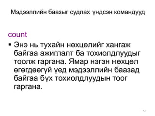 Мэдээллийн баазыг судлах үндсэн командууд


count
 Энэ нь тухайн нөхцөлийг хангаж
  байгаа ажиглалт ба тохиолдлуудыг
  тоолж гаргана. Ямар нэгэн нөхцөл
  өгөгдөөгүй үед мэдээллийн баазад
  байгаа бүх тохиолдлуудын тоог
  гаргана.

                                        42
 