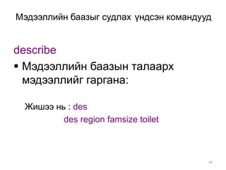 Мэдээллийн баазыг судлах үндсэн командууд


describe
 Мэдээллийн баазын талаарх
  мэдээллийг гаргана:

 Жишээ нь : des
         des region famsize toilet



                                        44
 