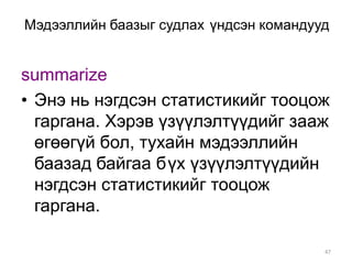 Мэдээллийн баазыг судлах үндсэн командууд


summarize
• Энэ нь нэгдсэн статистикийг тооцож
  гаргана. Хэрэв үзүүлэлтүүдийг зааж
  өгөөгүй бол, тухайн мэдээллийн
  баазад байгаа бүх үзүүлэлтүүдийн
  нэгдсэн статистикийг тооцож
  гаргана.

                                        47
 