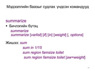 Мэдээллийн баазыг судлах үндсэн командууд


summarize
 Бичлэгийн бүтэц
  summarize
   summarize [varlist] [if] [in] [weight] [, options]

Жишээ: sum
        sum in 1/15
        sum region famsize toilet
         sum region famsize toilet [aw=weight]

                                                        48
 
