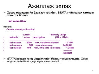 Ажиллаж эхлэх
 Хэрэв мэдээллийн бааз хэт том бол, STATA-гийн санах хэмжээг
  томсгож болно

    set mem 64m
Results:
  Current memory allocation

                       current                               memory usage
•    settable            value description                         (1M = 1024k)
•    --------------------------------------------------------------------
•    set maxvar             5000 max. variables allowed                       1.733M
•    set memory                64M max. data space                        64.000M
•    set matsize             400 max. RHS vars in models                       1.254M
•                                                                          -----------
•                                                                          66.987M

 STATA зөвхөн ганц мэдээллийн баазыг уншиж чадна. Олон
  мэдээллийн бааз дээр зэрэг ажиллахгүй.


                                                                                         6
 