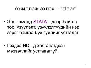 Ажиллаж эхлэх – “clear”

• Энэ команд STATA – дээр байгаа
  тоо, үзүүлэлт, үзүүлэлтүүдийн нэр
  зэрэг байгаа бүх зүйлийг устгадаг

• Гэхдээ HD –д хадгалагдсан
  мэдээллийг устгадаггүй

                                      7
 