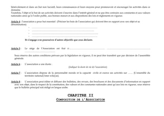 bénévolement et dans un but non lucratif, leurs connaissances et leurs moyens pour promouvoir et encourager les activités dans ce
domaine.
Toutefois, l’objet et le but de ses activités doivent s’inscrire dans l’intérêt général et ne pas être contraire aux constantes et aux valeurs
nationales ainsi qu’à l’ordre public, aux bonnes mœurs et aux dispositions des lois et règlements en vigueur.
Article 4 : l’association a pour but essentiel : (Préciser les buts de l’association qui doivent être en rapport avec son objet et sa
dénomination)
- …………………………………………………………………………
- ……………………………………………………………………..
- ………………………………………………………………………….
- …………………………………………………………………………
Et s’engage à ne poursuivre d’autres objectifs que ceux déclarés
Article 5 : Le siége de l’Association est fixé à :……………………………………… ………………………………………………..
…………………………………
Sous réserve des autres conditions prévues par la législation en vigueur, il ne peut être transféré que par décision de l’assemblée
générale.
Article 6 : L’association a une durée :
(Indiquer la durée de vie de l’association)
Article 7 : L’association dispose de la personnalité morale et la capacité civile et exerce ses activités sur …… (L’ensemble du
territoire national/inter wilayas).
Article 8 : L’association peut éditer et diffuser des bulletins, des revues, des brochures et des documents d’information en rapport
avec son objet, dans le respect de la constitution, des valeurs et des constantes nationales ainsi qu’aux lois en vigueur, sous réserve
que le bulletin principal soit rédigé en langue arabe.
CHAPITRE II
COMPOSITION DE L’ASSOCIATION
 