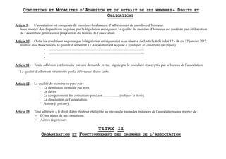 CONDITIONS ET MODALITES D’ADHESION ET DE RETRAIT DE SES MEMBRES- DROITS ET
OBLIGATIONS
Article 9 : L’association est composée de membres fondateurs, d’adhérents et de membres d’honneur.
Sous réserve des dispositions requises par la législation en vigueur, la qualité de membre d’honneur est conférée par délibération
de l’assemblée générale sur proposition du bureau de l’association.
Article 10 : Outre les conditions requises par la législation en vigueur et sous réserve de l’article 4 de la loi 12 – 06 du 12 janvier 2012,
relative aux Associations, la qualité d’adhérent à l’Association est acquise à : (indiquer les conditions spécifiques)
- ……………………………………………………………………………..
- ……………………………………………………………………………..
- ……………………………………………………………………………..
Article 11 : Toute adhésion est formulée par une demande écrite, signée par le postulant et acceptée par le bureau de l’association.
La qualité d’adhérant est attestée par la délivrance d’une carte.
Article 12 : La qualité de membre se perd par :
- La démission formulée par écrit.
- Le décès.
- Le non paiement des cotisations pendant …………… (indiquer la durée).
- La dissolution de l’association.
- Autres (à préciser).
Article 13: Tout adhérent a le droit d’être électeur et éligible au niveau de toutes les instances de l’association sous réserve de :
- D’être à jour de ses cotisations.
- Autres (à préciser)
TITRE II
ORGANISATION ET FONCTIONNEMENT DES ORGANES DE L’ASSOCIATION
 