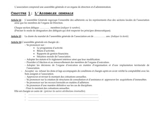 L’association comprend une assemblée générale et un organe de direction et d’administration.
CHAPITRE 1: L’ASSEMBLEE GENERALE
Article 14 : L’assemblée Générale regroupe l’ensemble des adhérents ou les représentants élus des sections locales de l’association
ainsi que les membres de l’organe de Direction.
Chaque section délègue …………. membres (indiquer le nombre).
(Préciser le mode de désignation des délégués qui doit respecter les principes démocratiques).
Article 15 : La durée du mandat de l’assemblée générale de l’association est de …………… ans. (Indiquer la durée)
Article 16:L’assemblée générale est chargée de :
- Se prononcer sur :
¡ Le programme d’activité.
¡ Bilans d’activités.
¡ Rapports de gestion financière.
¡ Situation morale de l’association.
- Adopter les statuts et le règlement intérieur ainsi que leur modification.
- Procéder à l’élection et au renouvellement des membres de l’organe d’exécution.
- Adopter les décisions de l’organe d’exécution en matière d’organisation et d’une implantation territoriale de
l’association.
- Accepter ou refuser les dons et legs accompagnés de conditions et chargés après en avoir vérifié la comptabilité avec les
buts assignés à l’association.
- Approuver et réviser le montant des cotisations annuelles.
- Se prononcer sur la création de structures de consultation et d’assistance et approuver les acquisitions d’immeubles.
- Se prononcer sur les recours formulés en matière d’adhésion.
- Se prononcer d’une manière définitive sur les cas de disciplines.
- Fixer le montant des cotisations annuelles.
Elle est chargée en outre de : (préciser les autres attributions éventuelles)
- ………………………………………………………………………………
- ……………………………………………………………….………………
- ……………………………………………………………………………….
 