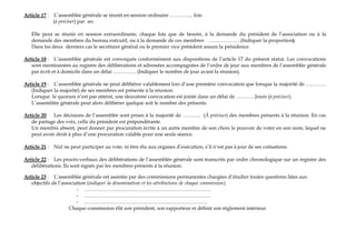 Article 17 : L’assemblée générale se réunit en session ordinaire ………….. fois
(à préciser) par an.
Elle peut se réunir en session extraordinaire, chaque fois que de besoin, à la demande du président de l’association ou à la
demande des membres du bureau exécutif, ou à la demande de ces membres ………………. (Indiquer la proportion).
Dans les deux derniers cas le secrétaire général ou le premier vice président assure la présidence.
Article 18 : L’assemblée générale est convoquée conformément aux dispositions de l’article 17 du présent statut. Les convocations
sont mentionnées au registre des délibérations et adressées accompagnées de l’ordre de jour aux membres de l’assemblée générale
par écrit et à domicile dans un délai ………….. (Indiquer le nombre de jour avant la réunion).
Article 19 : L’assemblée générale ne peut délibérer valablement lors d’une première convocation que lorsque la majorité de …………
(Indiquer la majorité) de ses membres est présente à la réunion.
Lorsque le quorum n’est pas atteint, une deuxième convocation est jointe dans un délai de ……….. Jours (à préciser).
L’assemblée générale peut alors délibérer quelque soit le nombre des présents.
Article 20: Les décisions de l’assemblée sont prises à la majorité de ……….. (À préciser) des membres présents à la réunion. En cas
de partage des voix, celle du président est prépondérante.
Un membre absent, peut donner par procuration écrite à un autre membre de son choix le pouvoir de voter en son nom, lequel ne
peut avoir droit à plus d’une procuration valable pour une seule séance.
Article 21 : Nul ne peut participer au vote, ni être élu aux organes d’exécution, s’il n’est pas à jour de ses cotisations.
Article 22 : Les procès-verbaux des délibérations de l’assemblée générale sont transcrits par ordre chronologique sur un registre des
délibérations. Ils sont signés par les membres présents à la réunion.
Article 23 : L’assemblée générale est assistée par des commissions permanentes chargées d’étudier toutes questions liées aux
objectifs de l’association (indiquer la dénomination et les attributions de chaque commission)
- …………………………………………………………………
- …………………………………………………………………
- ……………………………………………………………….
Chaque commission élit son président, son rapporteur et définit son règlement intérieur.
 