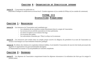 CHAPITRE 4: ORGANISATION ET SUBDIVISION INTERNE
Article 33: L’association est subdivisée en :
(Nécessité d’indiquer la subdivision au niveau local - Comités régionaux et/ou comités de Wilaya et/ou comités de commune).
TITRE III
DISPOSITIONS FINANCIERES
CHAPITRE 1: RESSOURCES
Article 34 : Les ressources de l’Association sont constituées par :
- Les cotisations de ses membres versées directement dans le compte de l’association.
- Les revenus de ses activités associatives et à leur patrimoine.
- Les dons en espèces ou en nature et les legs.
- Les revenues des quêtes.
- Les subventions consenties par l’Etat, la wilaya ou la commune.
Article 35 : Les ressources sont versées dans un compte unique ouvert à la diligence du président et au nom de l’association au
niveau d’une banque ou d’une institution financière publique.
Article 36 : En dehors des relations de coopération dûment établies, il est interdit à l’association de recevoir des fonds provenant des
légations et organisations non gouvernementales étrangères.
Ce financement est soumis à l’accord préalable de l’autorité compétente.
CHAPITRE 2: DEPENSES
Article 37 : Les dépenses de l’association comprennent toutes les dépenses nécessaires à la réalisation des buts que lui assigne le
présent statut.
 