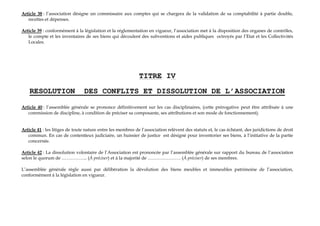 Article 38 : l’association désigne un commissaire aux comptes qui se chargera de la validation de sa comptabilité à partie double,
recettes et dépenses.
Article 39 : conformément à la législation et la réglementation en vigueur, l’association met à la disposition des organes de contrôles,
le compte et les inventaires de ses biens qui découlent des subventions et aides publiques octroyés par l’Etat et les Collectivités
Locales.
TITRE IV
RESOLUTION DES CONFLITS ET DISSOLUTION DE L’ASSOCIATION
Article 40 : l’assemblée générale se prononce définitivement sur les cas disciplinaires, (cette prérogative peut être attribuée à une
commission de discipline, à condition de préciser sa composante, ses attributions et son mode de fonctionnement).
Article 41 : les litiges de toute nature entre les membres de l’association relèvent des statuts et, le cas échéant, des juridictions de droit
commun. En cas de contentieux judiciaire, un huissier de justice est désigné pour inventorier ses biens, à l’initiative de la partie
concernée.
Article 42 : La dissolution volontaire de l’Association est prononcée par l’assemblée générale sur rapport du bureau de l’association
selon le quorum de …………….. (À préciser) et à la majorité de …………………. (À préciser) de ses membres.
L’assemblée générale règle aussi par délibération la dévolution des biens meubles et immeubles patrimoine de l’association,
conformément à la législation en vigueur.
 