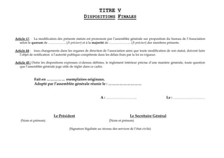 TITRE V
DISPOSITIONS FINALES
Article 43: La modification des présents statuts est prononcée par l’assemblée générale sur proposition du bureau de l’Association
selon le quorum de …………….. (À préciser) et à la majorité de ………………... (À préciser) des membres présents.
Article 44 : tous changements dans les organes de direction de l’association ainsi que toute modification de son statut, doivent faire
l’objet de notification à l’autorité publique compétente dans les délais fixés par la loi en vigueur.
Article 45 : Outre les dispositions expresses ci-dessus définies, le règlement intérieur précise d’une manière générale, toute question
que l’assemblée générale juge utile de régler dans ce cadre.
Fait en …………… exemplaires originaux.
Adopté par l’assemblée générale réunie le : ………………………
A : ……………………….. Le : …………………………
Le Président Le Secrétaire Général
(Nom et prénom) (Nom et prénom)
(Signature légalisée au niveau des services de l’état civile)
 