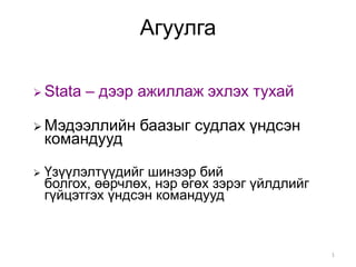 Агуулга

 Stata   – дээр ажиллаж эхлэх тухай

 Мэдээллийн      баазыг судлах үндсэн
    командууд

   Үзүүлэлтүүдийг шинээр бий
    болгох, өөрчлөх, нэр өгөх зэрэг үйлдлийг
    гүйцэтгэх үндсэн командууд



                                               1
 