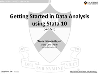 Getting Started in Data Analysis
using Stata 10
(ver. 5.8)

Oscar Torres-Reyna
Data Consultant
otorres@princeton.edu

December 2007 (first draft)

http://dss.princeton.edu/training/

PU/DSS/OTR

 