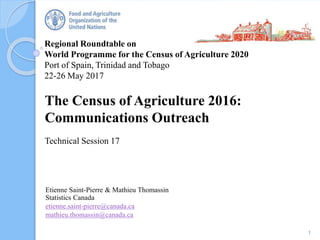 Regional Roundtable on
World Programme for the Census of Agriculture 2020
Port of Spain, Trinidad and Tobago
22-26 May 2017
The Census of Agriculture 2016:
Communications Outreach
Technical Session 17
1
Etienne Saint-Pierre & Mathieu Thomassin
Statistics Canada
etienne.saint-pierre@canada.ca
mathieu.thomassin@canada.ca
 