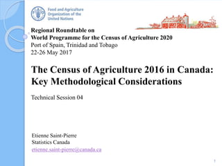 Regional Roundtable on
World Programme for the Census of Agriculture 2020
Port of Spain, Trinidad and Tobago
22-26 May 2017
The Census of Agriculture 2016 in Canada:
Key Methodological Considerations
Technical Session 04
1
Etienne Saint-Pierre
Statistics Canada
etienne.saint-pierre@canada.ca
 