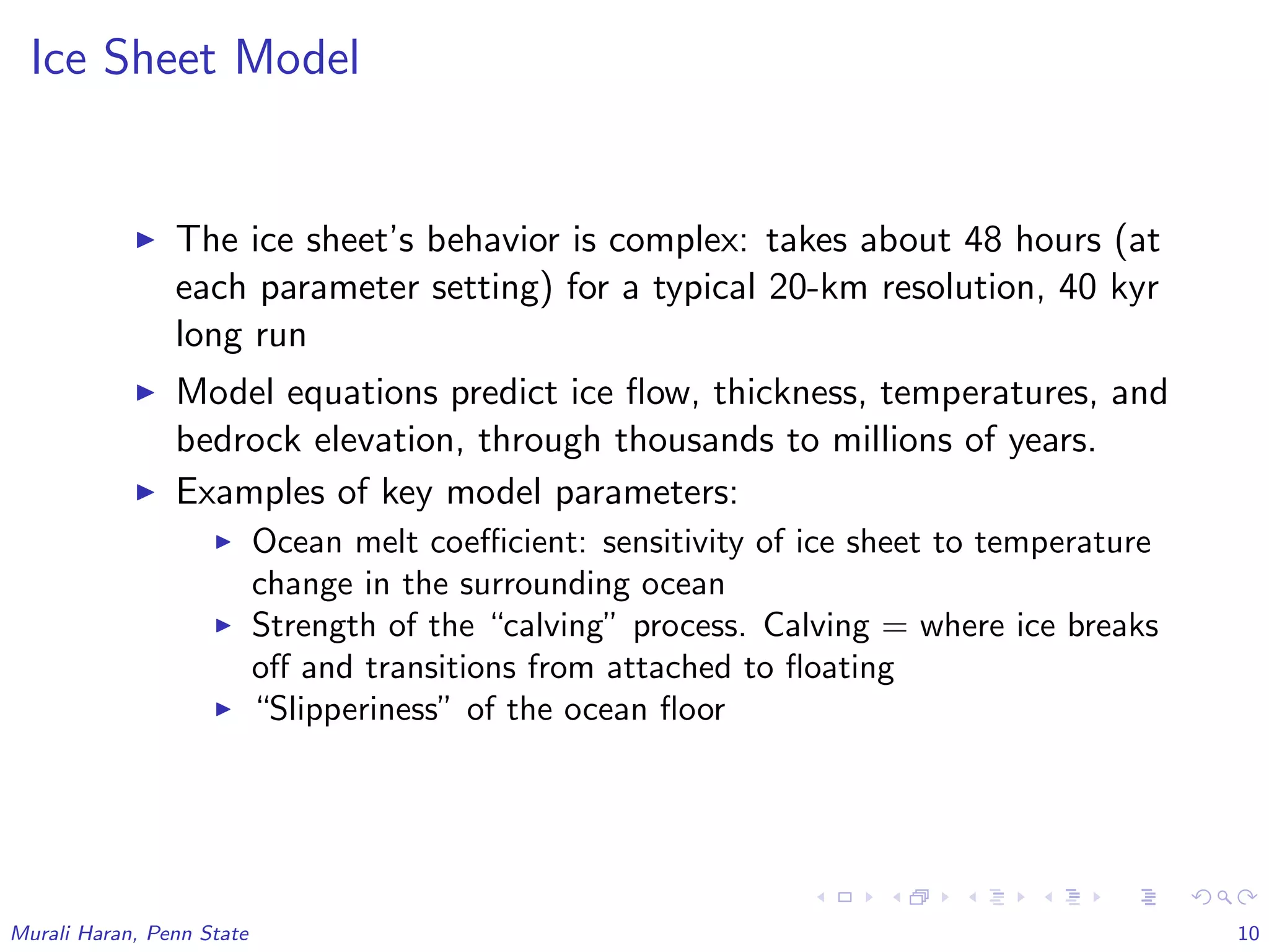 Ice Sheet Model
The ice sheet’s behavior is complex: takes about 48 hours (at
each parameter setting) for a typical 20-km resolution, 40 kyr
long run
Model equations predict ice ﬂow, thickness, temperatures, and
bedrock elevation, through thousands to millions of years.
Examples of key model parameters:
Ocean melt coeﬃcient: sensitivity of ice sheet to temperature
change in the surrounding ocean
Strength of the “calving” process. Calving = where ice breaks
oﬀ and transitions from attached to ﬂoating
“Slipperiness” of the ocean ﬂoor
Murali Haran, Penn State 10
 