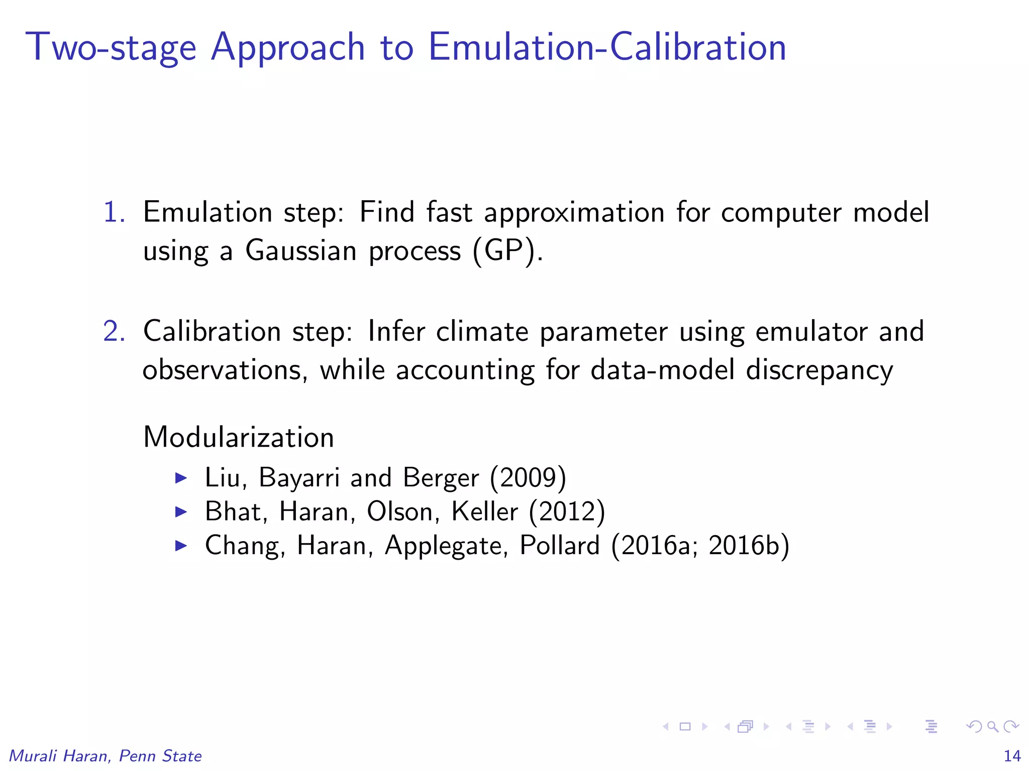 Two-stage Approach to Emulation-Calibration
1. Emulation step: Find fast approximation for computer model
using a Gaussian process (GP).
2. Calibration step: Infer climate parameter using emulator and
observations, while accounting for data-model discrepancy
Modularization
Liu, Bayarri and Berger (2009)
Bhat, Haran, Olson, Keller (2012)
Chang, Haran, Applegate, Pollard (2016a; 2016b)
Murali Haran, Penn State 14
 