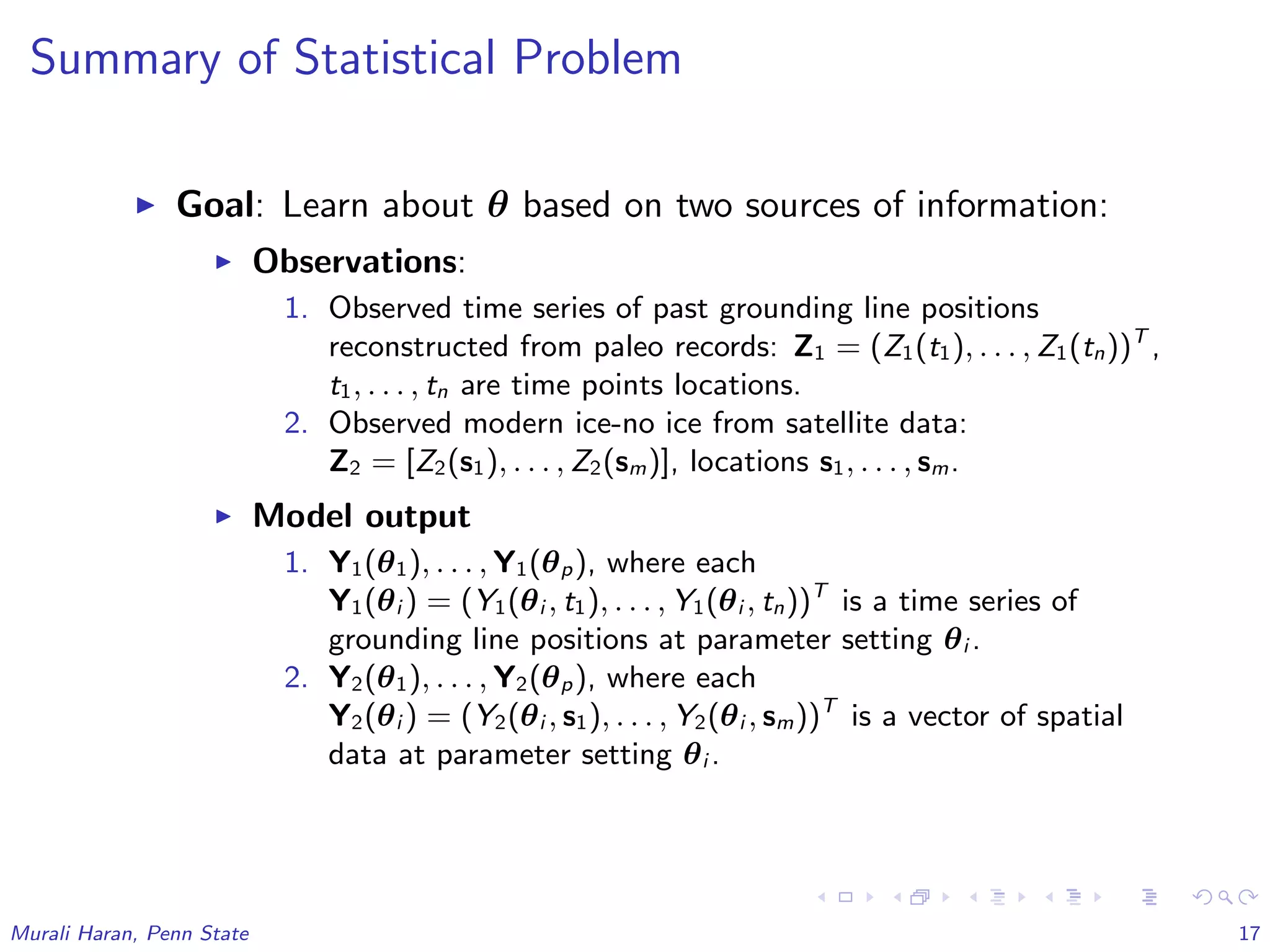 Summary of Statistical Problem
Goal: Learn about θ based on two sources of information:
Observations:
1. Observed time series of past grounding line positions
reconstructed from paleo records: Z1 = (Z1(t1), . . . , Z1(tn))T
,
t1, . . . , tn are time points locations.
2. Observed modern ice-no ice from satellite data:
Z2 = [Z2(s1), . . . , Z2(sm)], locations s1, . . . , sm.
Model output
1. Y1(θ1), . . . , Y1(θp), where each
Y1(θi ) = (Y1(θi , t1), . . . , Y1(θi , tn))T
is a time series of
grounding line positions at parameter setting θi .
2. Y2(θ1), . . . , Y2(θp), where each
Y2(θi ) = (Y2(θi , s1), . . . , Y2(θi , sm))T
is a vector of spatial
data at parameter setting θi .
Murali Haran, Penn State 17
 