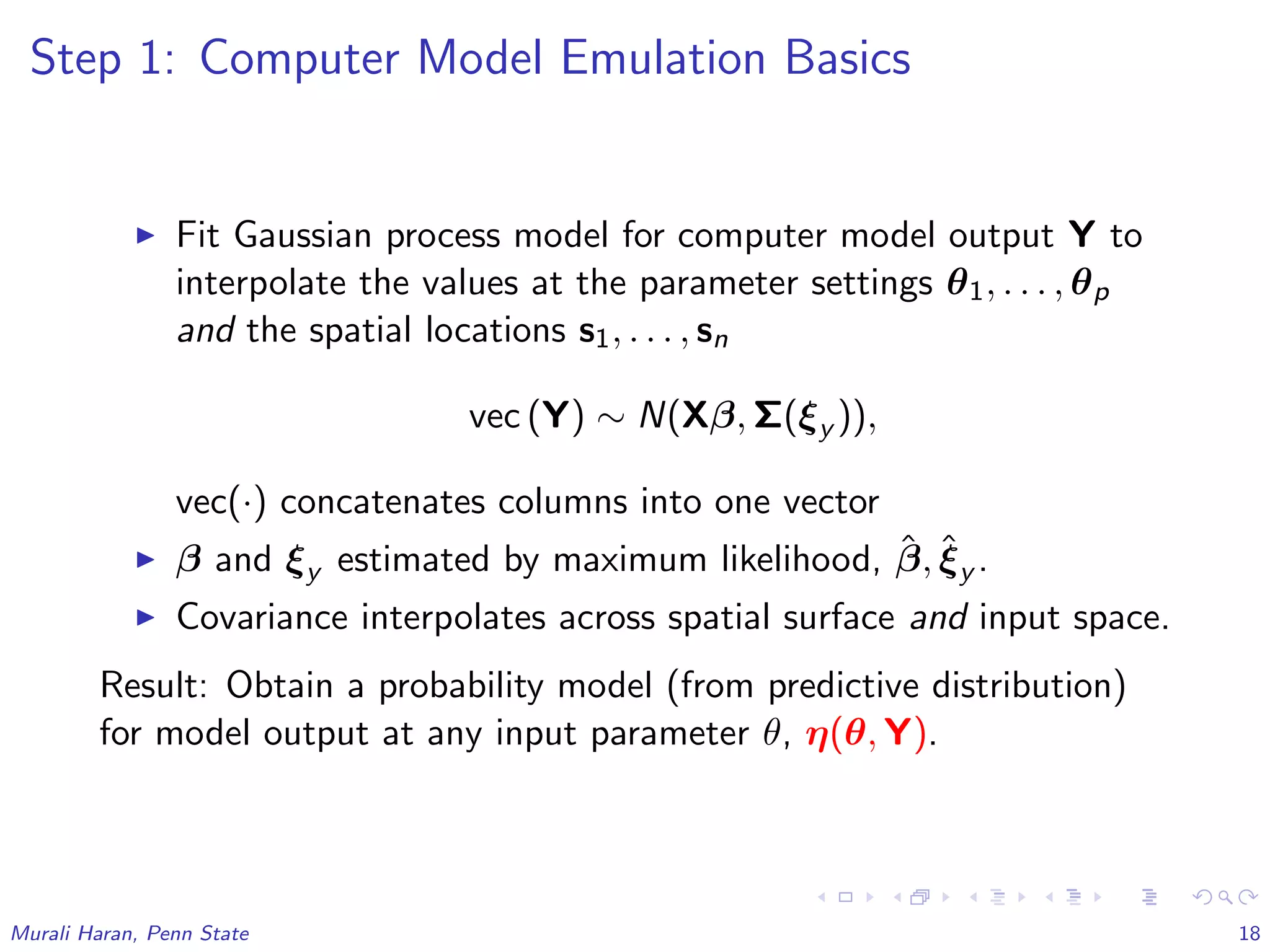 Step 1: Computer Model Emulation Basics
Fit Gaussian process model for computer model output Y to
interpolate the values at the parameter settings θ1, . . . , θp
and the spatial locations s1, . . . , sn
vec (Y) ∼ N(Xβ, Σ(ξy )),
vec(·) concatenates columns into one vector
β and ξy estimated by maximum likelihood, ˆβ, ˆξy .
Covariance interpolates across spatial surface and input space.
Result: Obtain a probability model (from predictive distribution)
for model output at any input parameter θ, η(θ, Y).
Murali Haran, Penn State 18
 