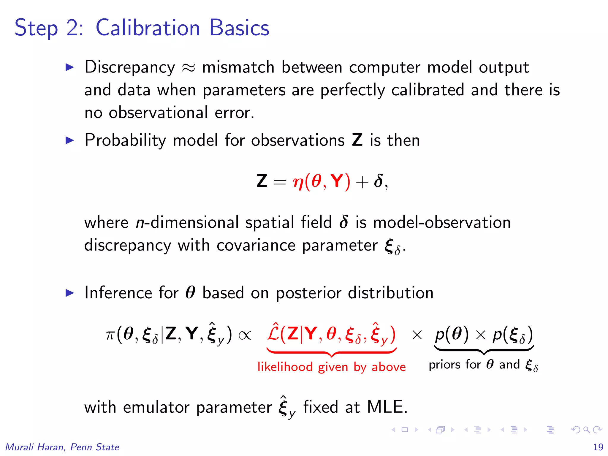 Step 2: Calibration Basics
Discrepancy ≈ mismatch between computer model output
and data when parameters are perfectly calibrated and there is
no observational error.
Probability model for observations Z is then
Z = η(θ, Y) + δ,
where n-dimensional spatial ﬁeld δ is model-observation
discrepancy with covariance parameter ξδ.
Inference for θ based on posterior distribution
π(θ, ξδ|Z, Y, ˆξy ) ∝ ˆL(Z|Y, θ, ξδ, ˆξy )
likelihood given by above
× p(θ) × p(ξδ)
priors for θ and ξδ
with emulator parameter ˆξy ﬁxed at MLE.
Murali Haran, Penn State 19
 