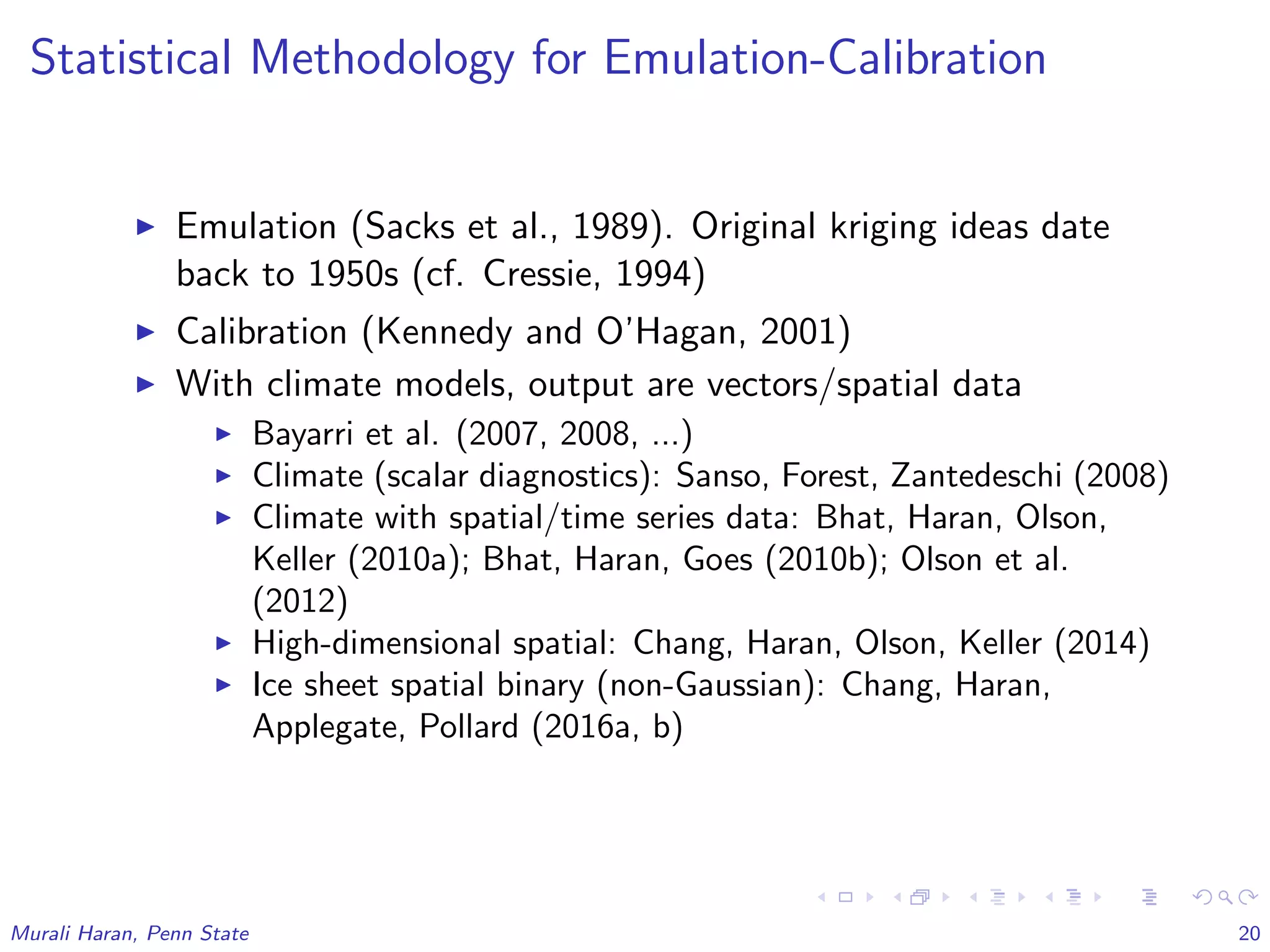Statistical Methodology for Emulation-Calibration
Emulation (Sacks et al., 1989). Original kriging ideas date
back to 1950s (cf. Cressie, 1994)
Calibration (Kennedy and O’Hagan, 2001)
With climate models, output are vectors/spatial data
Bayarri et al. (2007, 2008, ...)
Climate (scalar diagnostics): Sanso, Forest, Zantedeschi (2008)
Climate with spatial/time series data: Bhat, Haran, Olson,
Keller (2010a); Bhat, Haran, Goes (2010b); Olson et al.
(2012)
High-dimensional spatial: Chang, Haran, Olson, Keller (2014)
Ice sheet spatial binary (non-Gaussian): Chang, Haran,
Applegate, Pollard (2016a, b)
Murali Haran, Penn State 20
 