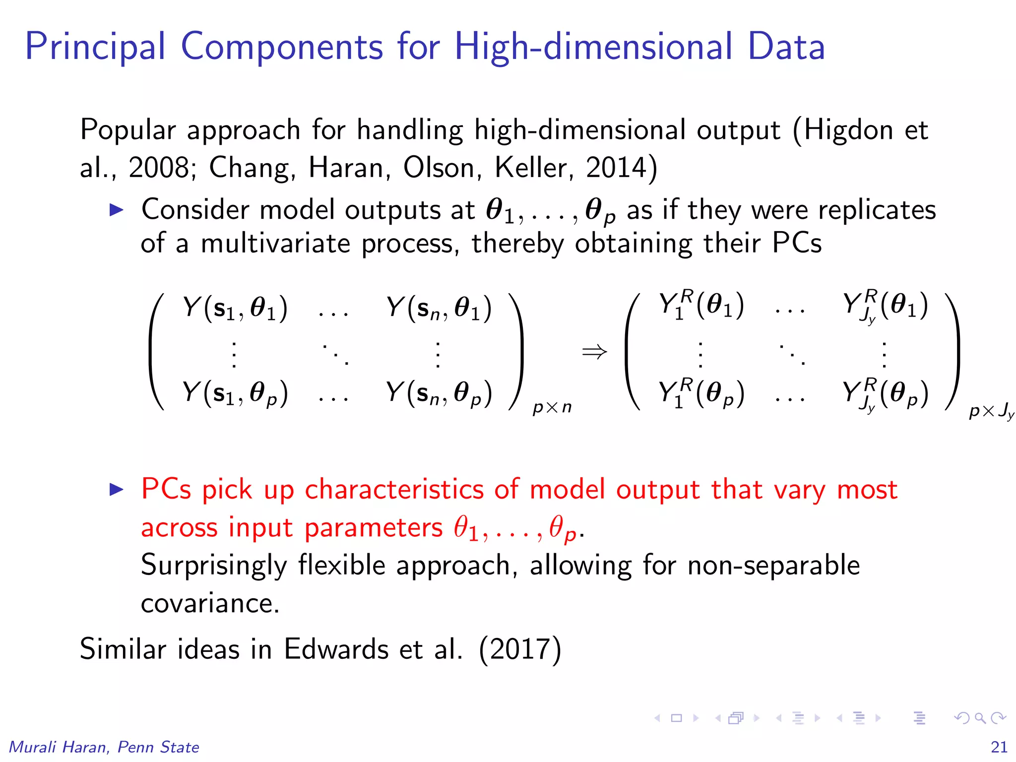 Principal Components for High-dimensional Data
Popular approach for handling high-dimensional output (Higdon et
al., 2008; Chang, Haran, Olson, Keller, 2014)
Consider model outputs at θ1, . . . , θp as if they were replicates
of a multivariate process, thereby obtaining their PCs



Y (s1, θ1) . . . Y (sn, θ1)
...
...
...
Y (s1, θp) . . . Y (sn, θp)



p×n
⇒



Y R
1 (θ1) . . . Y R
Jy
(θ1)
...
...
...
Y R
1 (θp) . . . Y R
Jy
(θp)



p×Jy
PCs pick up characteristics of model output that vary most
across input parameters θ1, . . . , θp.
Surprisingly ﬂexible approach, allowing for non-separable
covariance.
Similar ideas in Edwards et al. (2017)
Murali Haran, Penn State 21
 