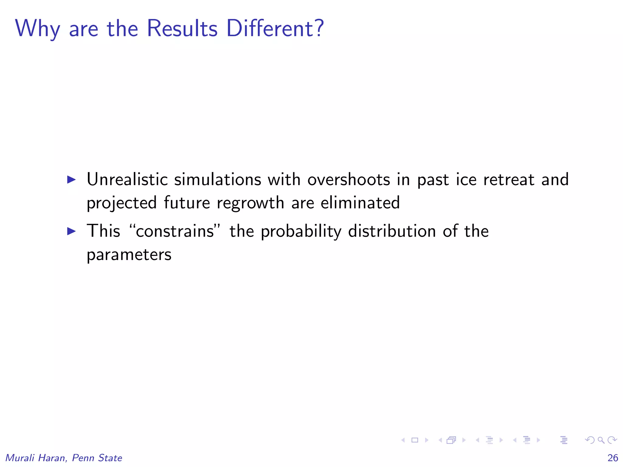 Why are the Results Diﬀerent?
Unrealistic simulations with overshoots in past ice retreat and
projected future regrowth are eliminated
This “constrains” the probability distribution of the
parameters
Murali Haran, Penn State 26
 