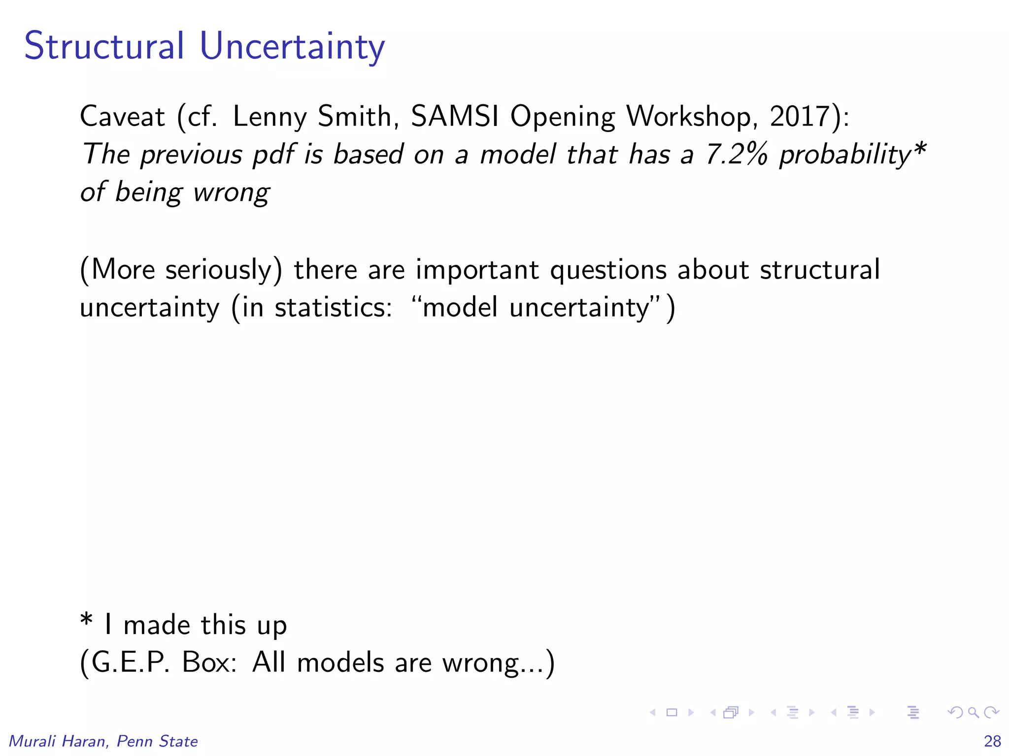 Structural Uncertainty
Caveat (cf. Lenny Smith, SAMSI Opening Workshop, 2017):
The previous pdf is based on a model that has a 7.2% probability*
of being wrong
(More seriously) there are important questions about structural
uncertainty (in statistics: “model uncertainty”)
* I made this up
(G.E.P. Box: All models are wrong...)
Murali Haran, Penn State 28
 