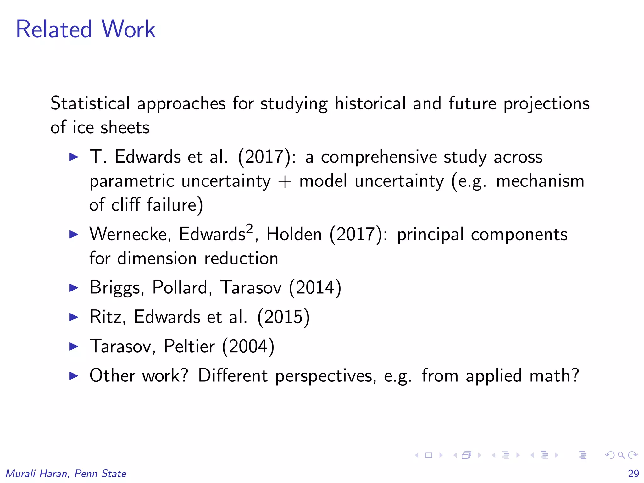 Related Work
Statistical approaches for studying historical and future projections
of ice sheets
T. Edwards et al. (2017): a comprehensive study across
parametric uncertainty + model uncertainty (e.g. mechanism
of cliﬀ failure)
Wernecke, Edwards2, Holden (2017): principal components
for dimension reduction
Briggs, Pollard, Tarasov (2014)
Ritz, Edwards et al. (2015)
Tarasov, Peltier (2004)
Other work? Diﬀerent perspectives, e.g. from applied math?
Murali Haran, Penn State 29
 