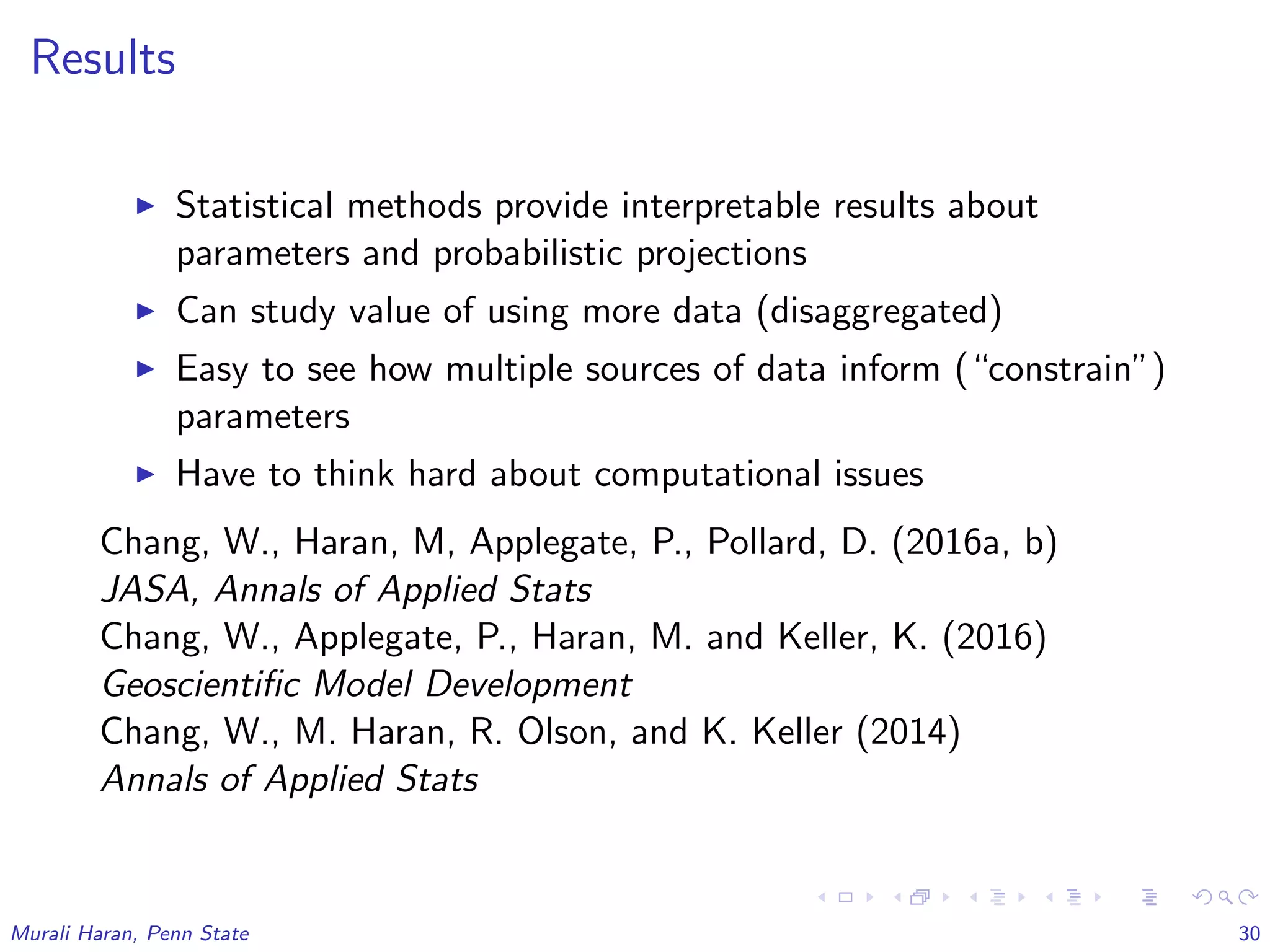 Results
Statistical methods provide interpretable results about
parameters and probabilistic projections
Can study value of using more data (disaggregated)
Easy to see how multiple sources of data inform (“constrain”)
parameters
Have to think hard about computational issues
Chang, W., Haran, M, Applegate, P., Pollard, D. (2016a, b)
JASA, Annals of Applied Stats
Chang, W., Applegate, P., Haran, M. and Keller, K. (2016)
Geoscientiﬁc Model Development
Chang, W., M. Haran, R. Olson, and K. Keller (2014)
Annals of Applied Stats
Murali Haran, Penn State 30
 
