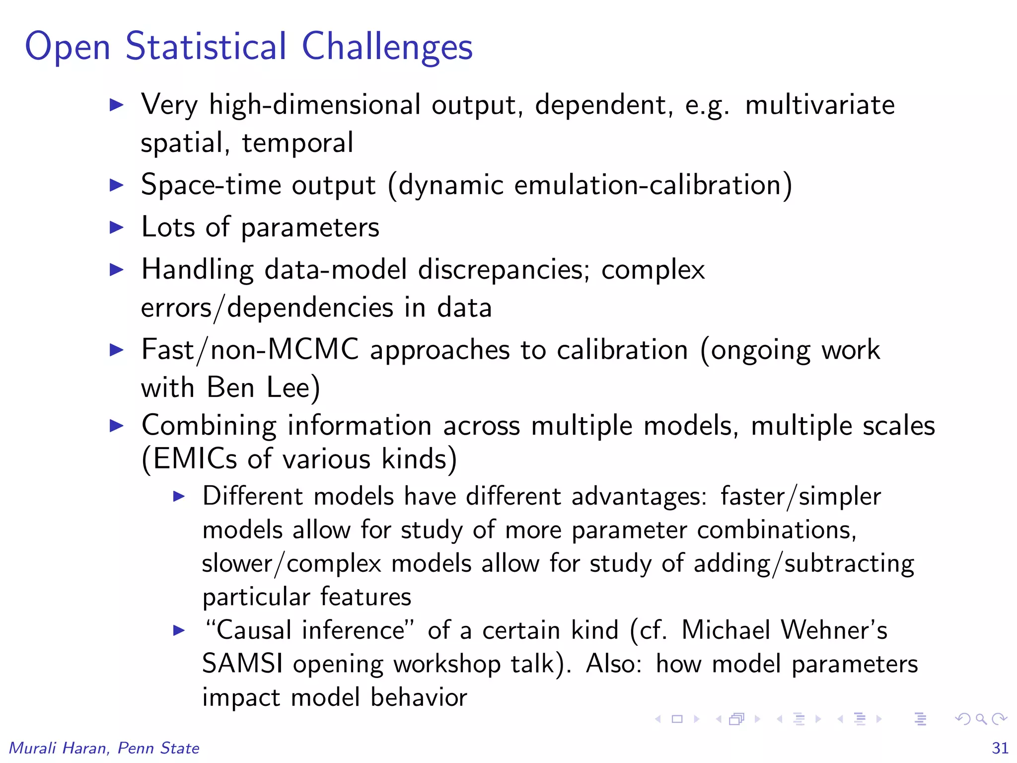 Open Statistical Challenges
Very high-dimensional output, dependent, e.g. multivariate
spatial, temporal
Space-time output (dynamic emulation-calibration)
Lots of parameters
Handling data-model discrepancies; complex
errors/dependencies in data
Fast/non-MCMC approaches to calibration (ongoing work
with Ben Lee)
Combining information across multiple models, multiple scales
(EMICs of various kinds)
Diﬀerent models have diﬀerent advantages: faster/simpler
models allow for study of more parameter combinations,
slower/complex models allow for study of adding/subtracting
particular features
“Causal inference” of a certain kind (cf. Michael Wehner’s
SAMSI opening workshop talk). Also: how model parameters
impact model behavior
Murali Haran, Penn State 31
 