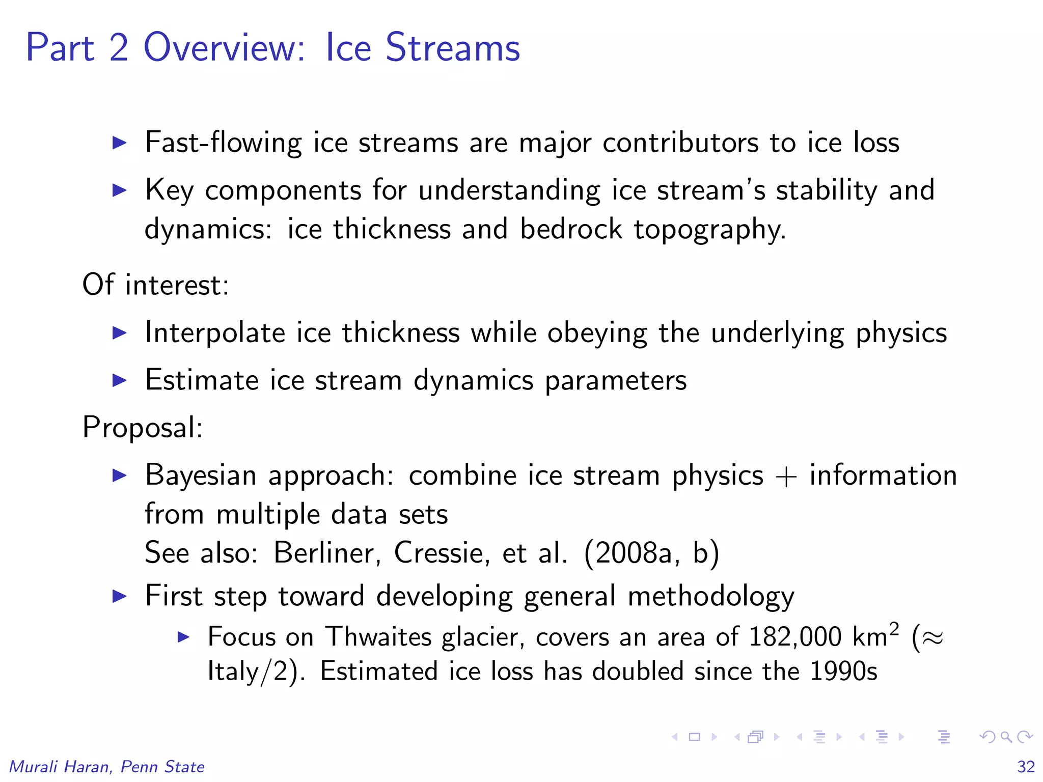 Part 2 Overview: Ice Streams
Fast-ﬂowing ice streams are major contributors to ice loss
Key components for understanding ice stream’s stability and
dynamics: ice thickness and bedrock topography.
Of interest:
Interpolate ice thickness while obeying the underlying physics
Estimate ice stream dynamics parameters
Proposal:
Bayesian approach: combine ice stream physics + information
from multiple data sets
See also: Berliner, Cressie, et al. (2008a, b)
First step toward developing general methodology
Focus on Thwaites glacier, covers an area of 182,000 km2
(≈
Italy/2). Estimated ice loss has doubled since the 1990s
Murali Haran, Penn State 32
 