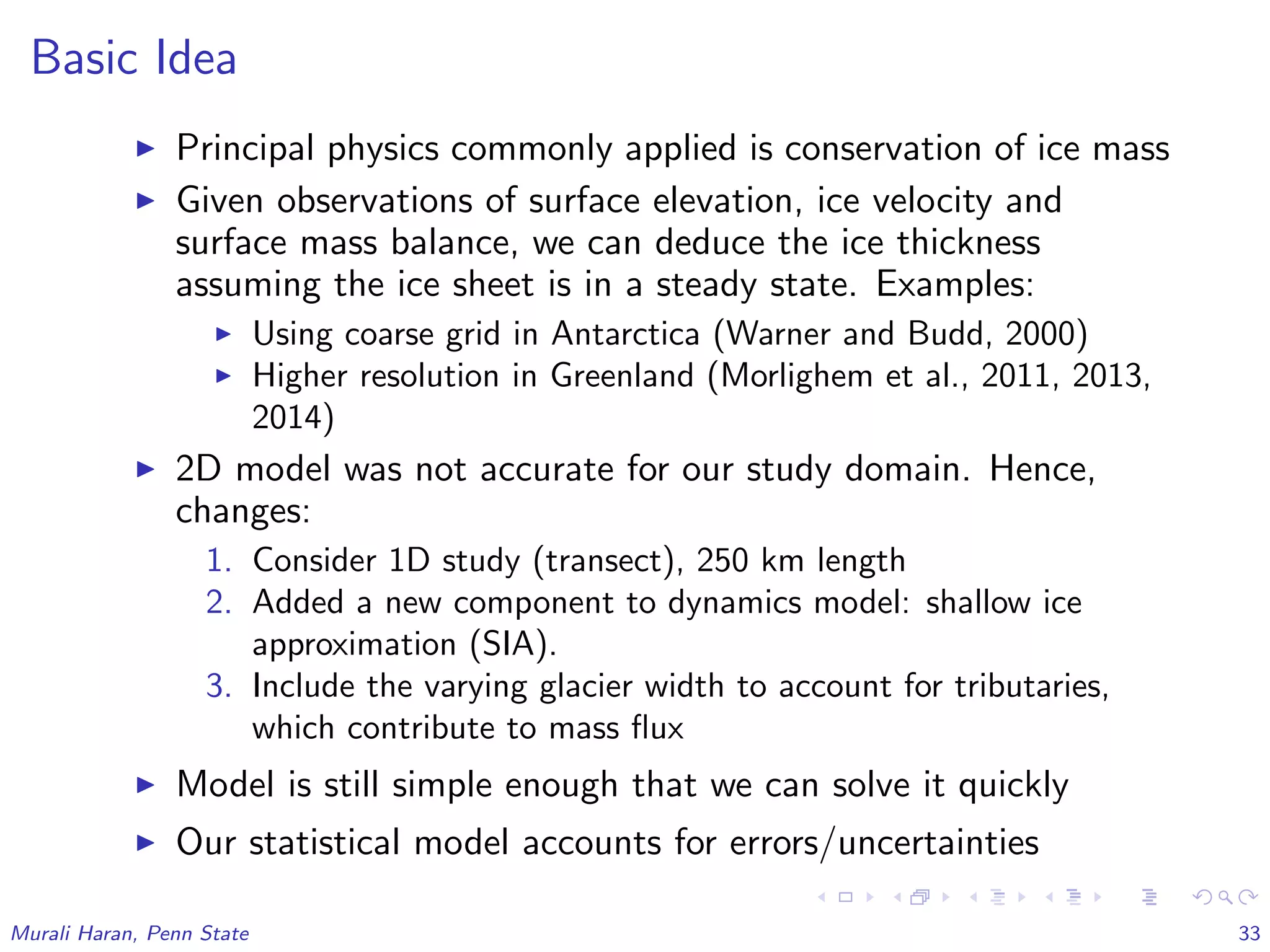 Basic Idea
Principal physics commonly applied is conservation of ice mass
Given observations of surface elevation, ice velocity and
surface mass balance, we can deduce the ice thickness
assuming the ice sheet is in a steady state. Examples:
Using coarse grid in Antarctica (Warner and Budd, 2000)
Higher resolution in Greenland (Morlighem et al., 2011, 2013,
2014)
2D model was not accurate for our study domain. Hence,
changes:
1. Consider 1D study (transect), 250 km length
2. Added a new component to dynamics model: shallow ice
approximation (SIA).
3. Include the varying glacier width to account for tributaries,
which contribute to mass ﬂux
Model is still simple enough that we can solve it quickly
Our statistical model accounts for errors/uncertainties
Murali Haran, Penn State 33
 