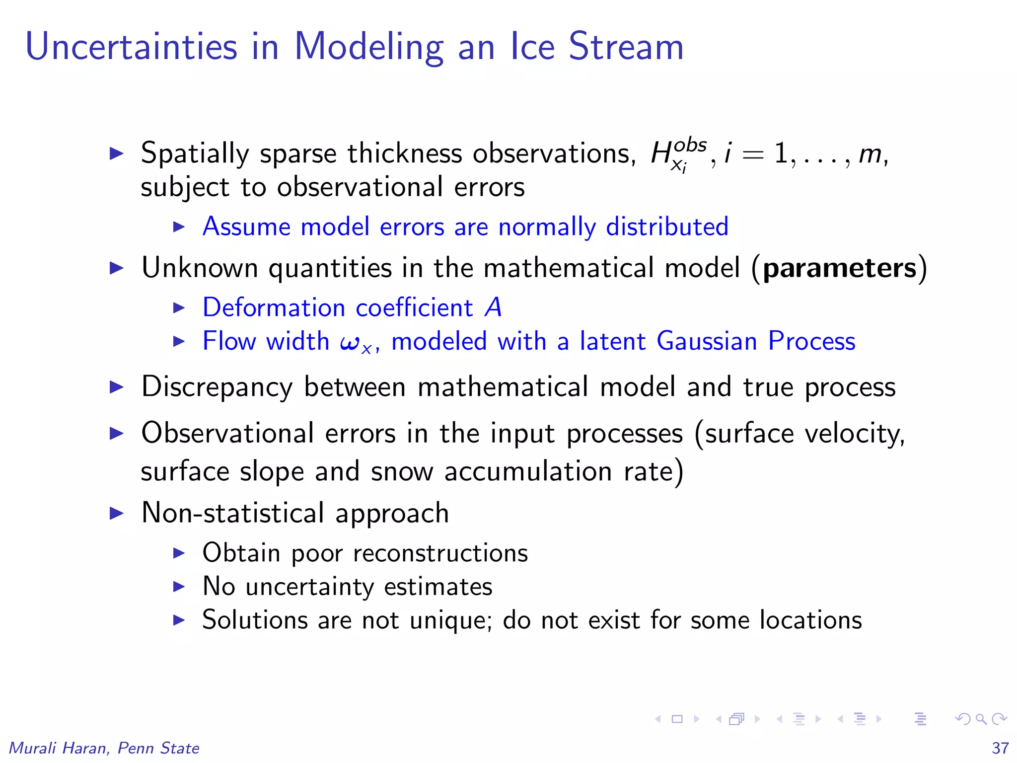 Uncertainties in Modeling an Ice Stream
Spatially sparse thickness observations, Hobs
xi
, i = 1, . . . , m,
subject to observational errors
Assume model errors are normally distributed
Unknown quantities in the mathematical model (parameters)
Deformation coeﬃcient A
Flow width ωx , modeled with a latent Gaussian Process
Discrepancy between mathematical model and true process
Observational errors in the input processes (surface velocity,
surface slope and snow accumulation rate)
Non-statistical approach
Obtain poor reconstructions
No uncertainty estimates
Solutions are not unique; do not exist for some locations
Murali Haran, Penn State 37
 
