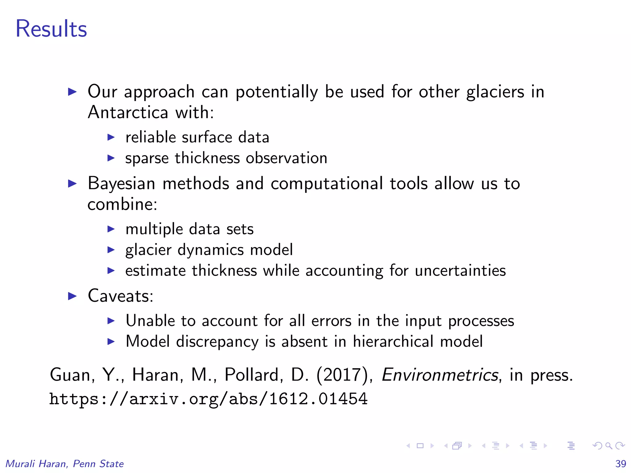 Results
Our approach can potentially be used for other glaciers in
Antarctica with:
reliable surface data
sparse thickness observation
Bayesian methods and computational tools allow us to
combine:
multiple data sets
glacier dynamics model
estimate thickness while accounting for uncertainties
Caveats:
Unable to account for all errors in the input processes
Model discrepancy is absent in hierarchical model
Guan, Y., Haran, M., Pollard, D. (2017), Environmetrics, in press.
https://arxiv.org/abs/1612.01454
Murali Haran, Penn State 39
 