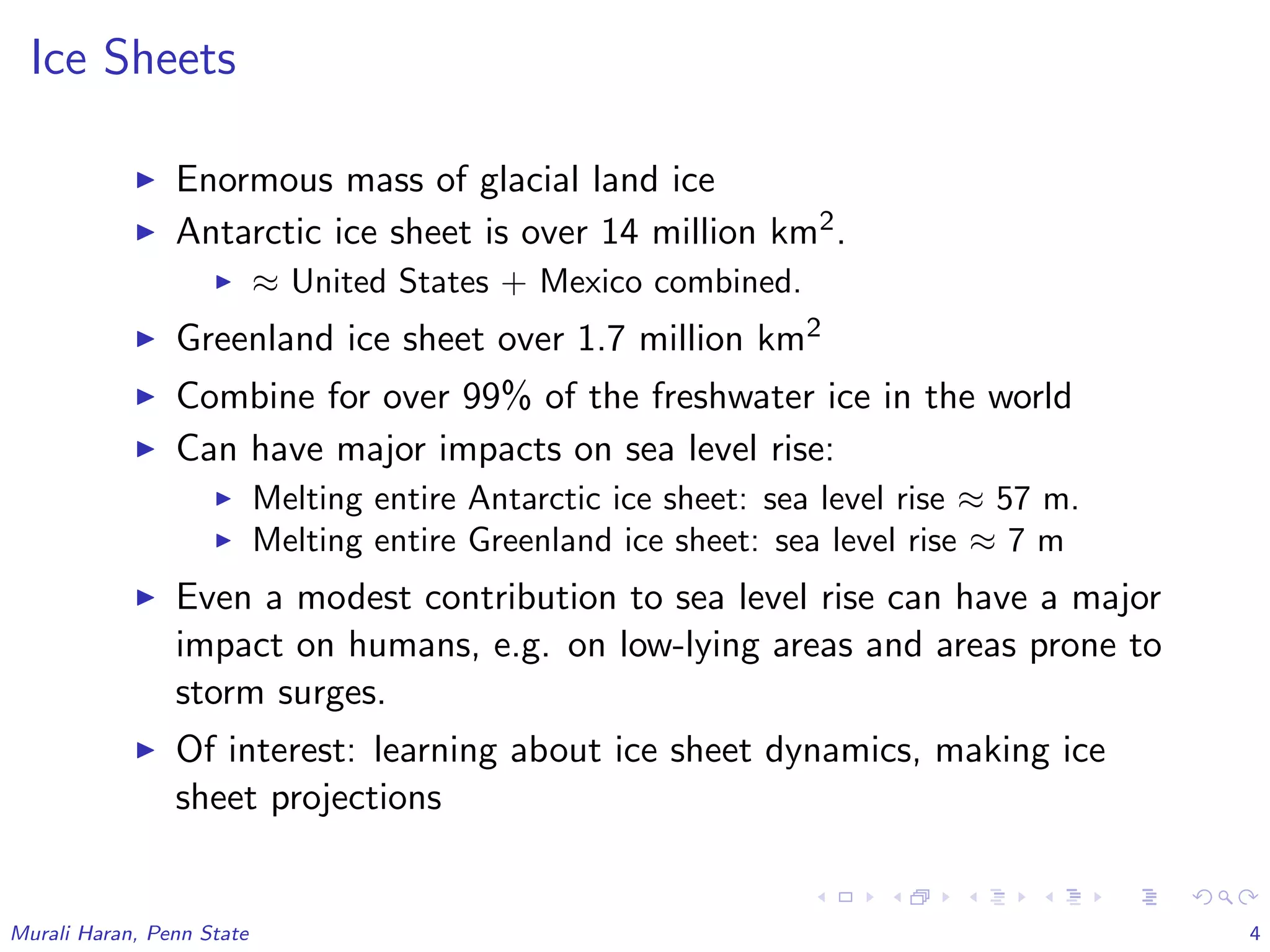 Ice Sheets
Enormous mass of glacial land ice
Antarctic ice sheet is over 14 million km2.
≈ United States + Mexico combined.
Greenland ice sheet over 1.7 million km2
Combine for over 99% of the freshwater ice in the world
Can have major impacts on sea level rise:
Melting entire Antarctic ice sheet: sea level rise ≈ 57 m.
Melting entire Greenland ice sheet: sea level rise ≈ 7 m
Even a modest contribution to sea level rise can have a major
impact on humans, e.g. on low-lying areas and areas prone to
storm surges.
Of interest: learning about ice sheet dynamics, making ice
sheet projections
Murali Haran, Penn State 4
 