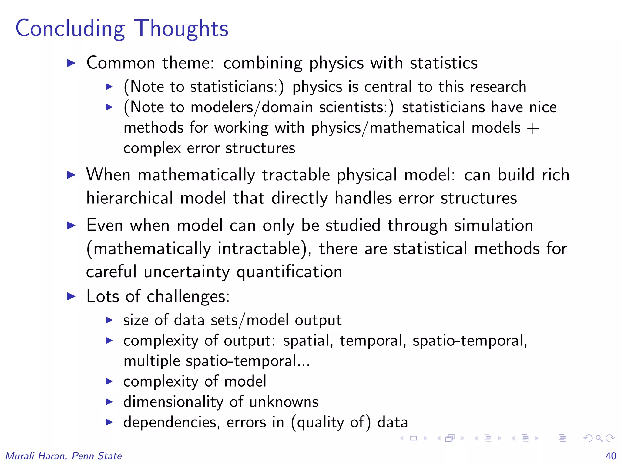 Concluding Thoughts
Common theme: combining physics with statistics
(Note to statisticians:) physics is central to this research
(Note to modelers/domain scientists:) statisticians have nice
methods for working with physics/mathematical models +
complex error structures
When mathematically tractable physical model: can build rich
hierarchical model that directly handles error structures
Even when model can only be studied through simulation
(mathematically intractable), there are statistical methods for
careful uncertainty quantiﬁcation
Lots of challenges:
size of data sets/model output
complexity of output: spatial, temporal, spatio-temporal,
multiple spatio-temporal...
complexity of model
dimensionality of unknowns
dependencies, errors in (quality of) data
Murali Haran, Penn State 40
 
