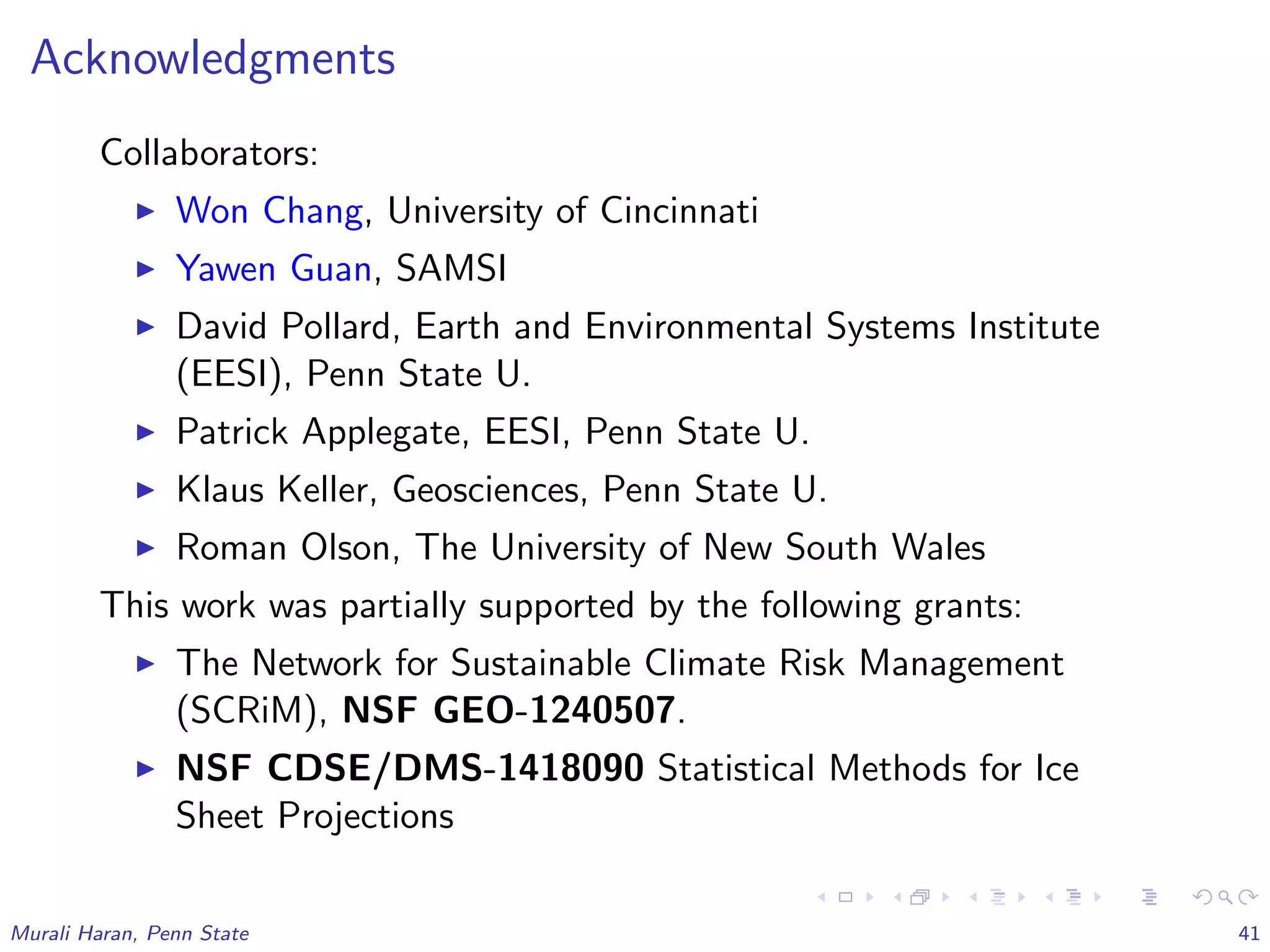 Acknowledgments
Collaborators:
Won Chang, University of Cincinnati
Yawen Guan, SAMSI
David Pollard, Earth and Environmental Systems Institute
(EESI), Penn State U.
Patrick Applegate, EESI, Penn State U.
Klaus Keller, Geosciences, Penn State U.
Roman Olson, The University of New South Wales
This work was partially supported by the following grants:
The Network for Sustainable Climate Risk Management
(SCRiM), NSF GEO-1240507.
NSF CDSE/DMS-1418090 Statistical Methods for Ice
Sheet Projections
Murali Haran, Penn State 41
 