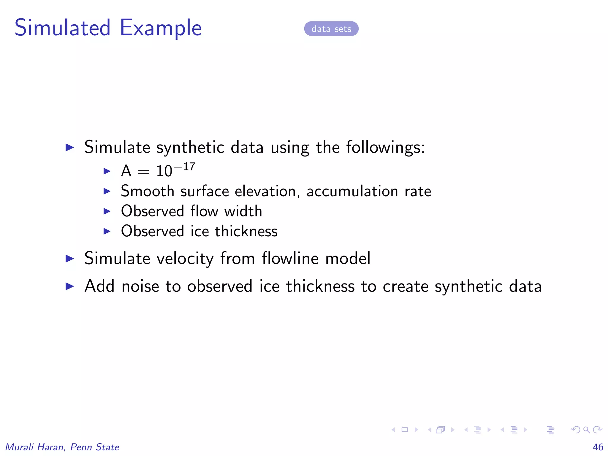 Simulated Example data sets
Simulate synthetic data using the followings:
A = 10−17
Smooth surface elevation, accumulation rate
Observed ﬂow width
Observed ice thickness
Simulate velocity from ﬂowline model
Add noise to observed ice thickness to create synthetic data
Murali Haran, Penn State 46
 