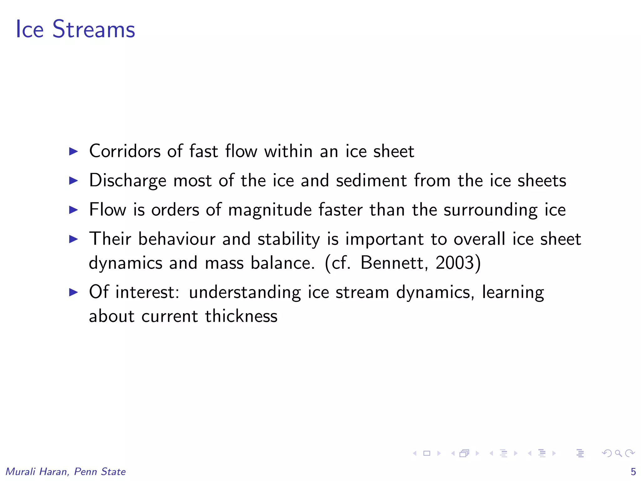 Ice Streams
Corridors of fast ﬂow within an ice sheet
Discharge most of the ice and sediment from the ice sheets
Flow is orders of magnitude faster than the surrounding ice
Their behaviour and stability is important to overall ice sheet
dynamics and mass balance. (cf. Bennett, 2003)
Of interest: understanding ice stream dynamics, learning
about current thickness
Murali Haran, Penn State 5
 