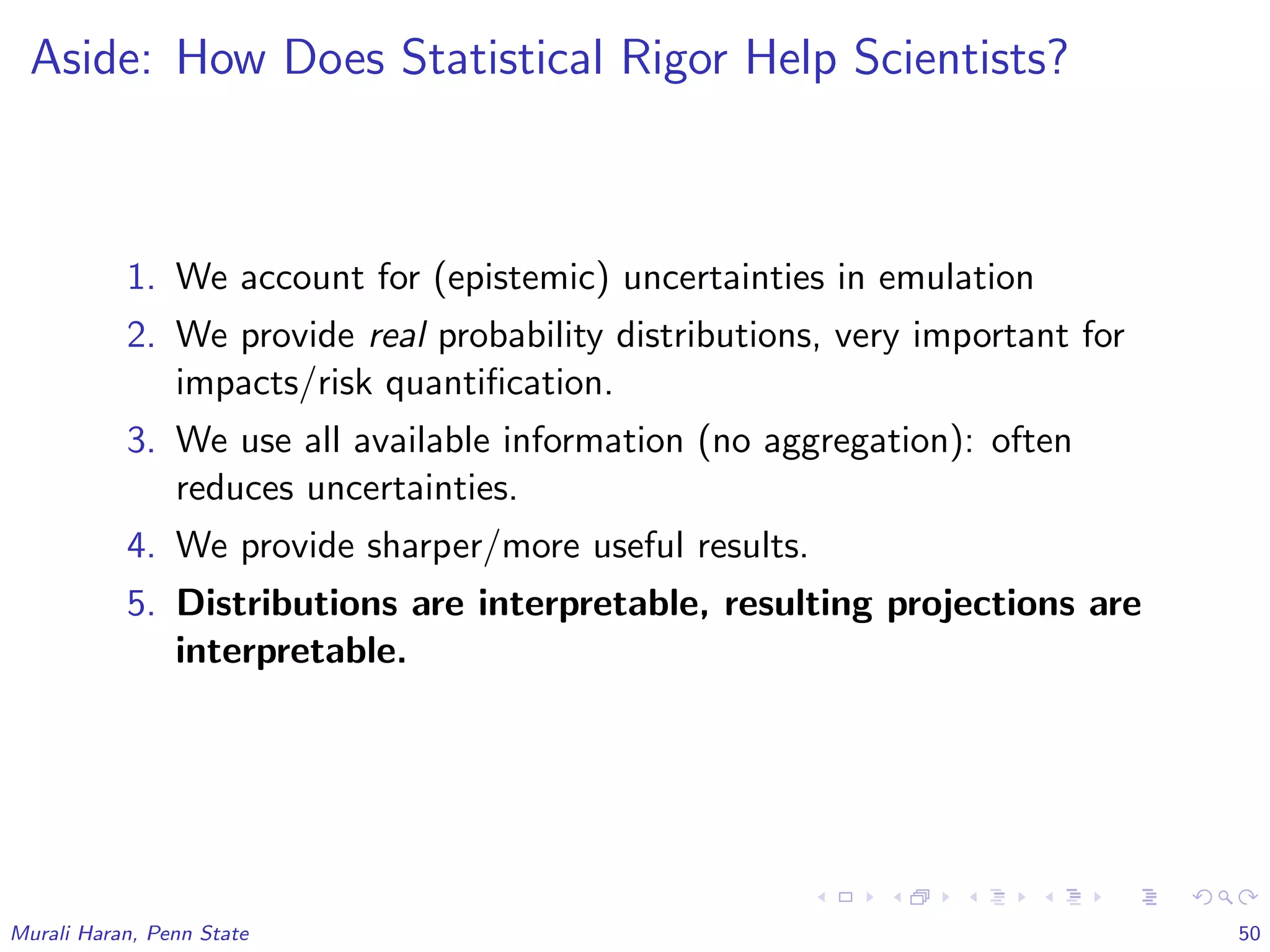 Aside: How Does Statistical Rigor Help Scientists?
1. We account for (epistemic) uncertainties in emulation
2. We provide real probability distributions, very important for
impacts/risk quantiﬁcation.
3. We use all available information (no aggregation): often
reduces uncertainties.
4. We provide sharper/more useful results.
5. Distributions are interpretable, resulting projections are
interpretable.
Murali Haran, Penn State 50
 