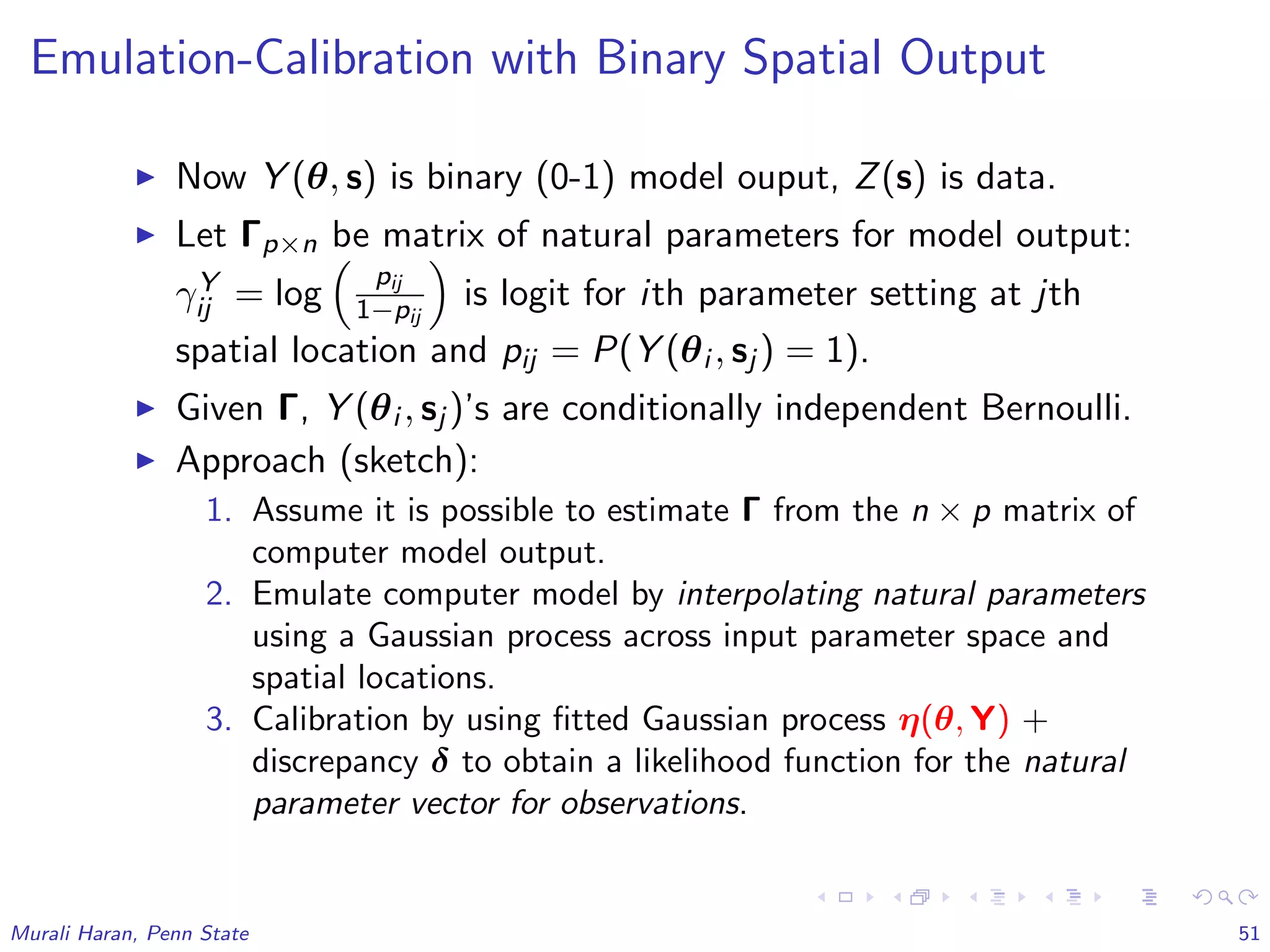 Emulation-Calibration with Binary Spatial Output
Now Y (θ, s) is binary (0-1) model ouput, Z(s) is data.
Let Γp×n be matrix of natural parameters for model output:
γY
ij = log
pij
1−pij
is logit for ith parameter setting at jth
spatial location and pij = P(Y (θi , sj ) = 1).
Given Γ, Y (θi , sj )’s are conditionally independent Bernoulli.
Approach (sketch):
1. Assume it is possible to estimate Γ from the n × p matrix of
computer model output.
2. Emulate computer model by interpolating natural parameters
using a Gaussian process across input parameter space and
spatial locations.
3. Calibration by using ﬁtted Gaussian process η(θ, Y) +
discrepancy δ to obtain a likelihood function for the natural
parameter vector for observations.
Murali Haran, Penn State 51
 