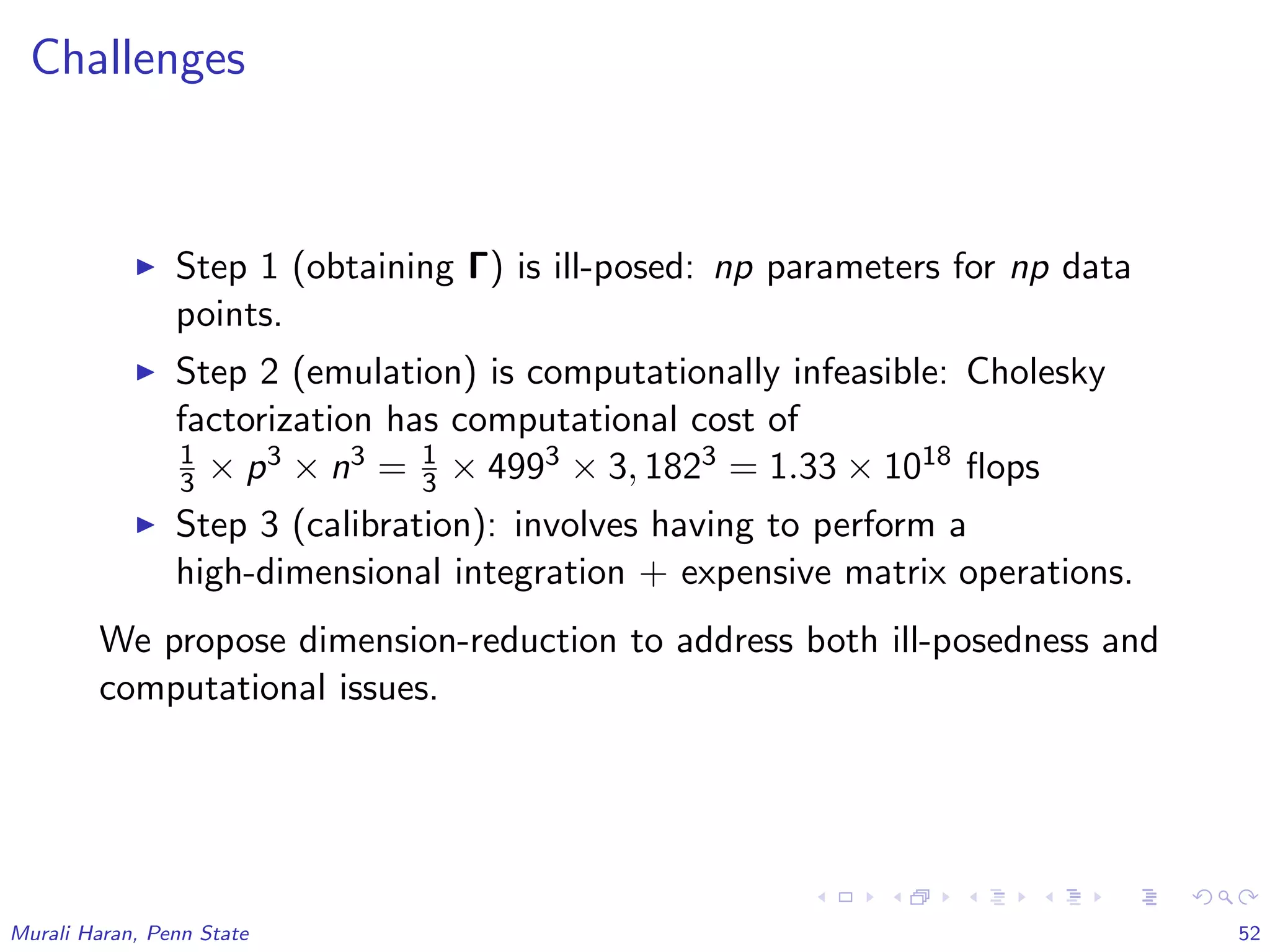 Challenges
Step 1 (obtaining Γ) is ill-posed: np parameters for np data
points.
Step 2 (emulation) is computationally infeasible: Cholesky
factorization has computational cost of
1
3 × p3 × n3 = 1
3 × 4993 × 3, 1823 = 1.33 × 1018 ﬂops
Step 3 (calibration): involves having to perform a
high-dimensional integration + expensive matrix operations.
We propose dimension-reduction to address both ill-posedness and
computational issues.
Murali Haran, Penn State 52
 