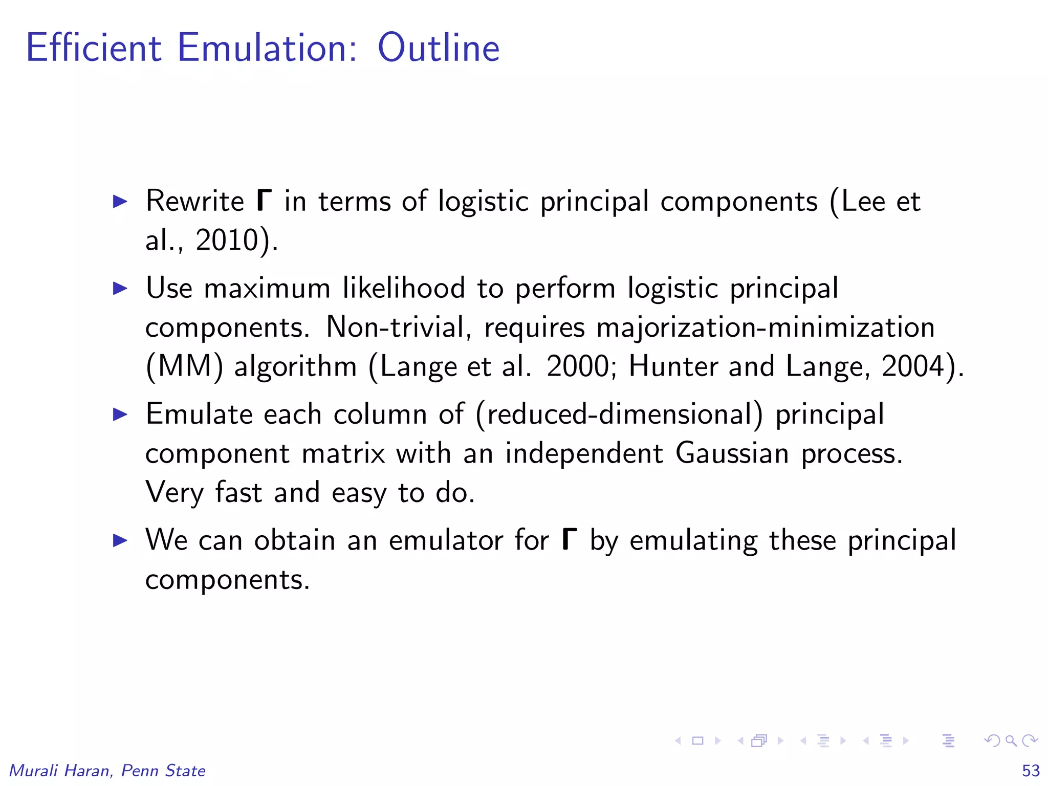 Eﬃcient Emulation: Outline
Rewrite Γ in terms of logistic principal components (Lee et
al., 2010).
Use maximum likelihood to perform logistic principal
components. Non-trivial, requires majorization-minimization
(MM) algorithm (Lange et al. 2000; Hunter and Lange, 2004).
Emulate each column of (reduced-dimensional) principal
component matrix with an independent Gaussian process.
Very fast and easy to do.
We can obtain an emulator for Γ by emulating these principal
components.
Murali Haran, Penn State 53
 