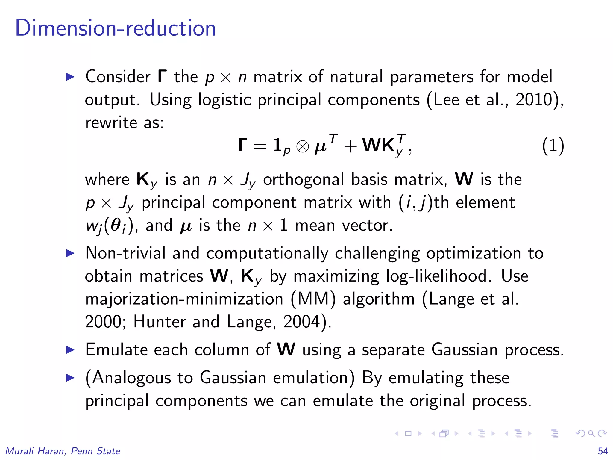 Dimension-reduction
Consider Γ the p × n matrix of natural parameters for model
output. Using logistic principal components (Lee et al., 2010),
rewrite as:
Γ = 1p ⊗ µT
+ WKT
y , (1)
where Ky is an n × Jy orthogonal basis matrix, W is the
p × Jy principal component matrix with (i, j)th element
wj (θi ), and µ is the n × 1 mean vector.
Non-trivial and computationally challenging optimization to
obtain matrices W, Ky by maximizing log-likelihood. Use
majorization-minimization (MM) algorithm (Lange et al.
2000; Hunter and Lange, 2004).
Emulate each column of W using a separate Gaussian process.
(Analogous to Gaussian emulation) By emulating these
principal components we can emulate the original process.
Murali Haran, Penn State 54
 