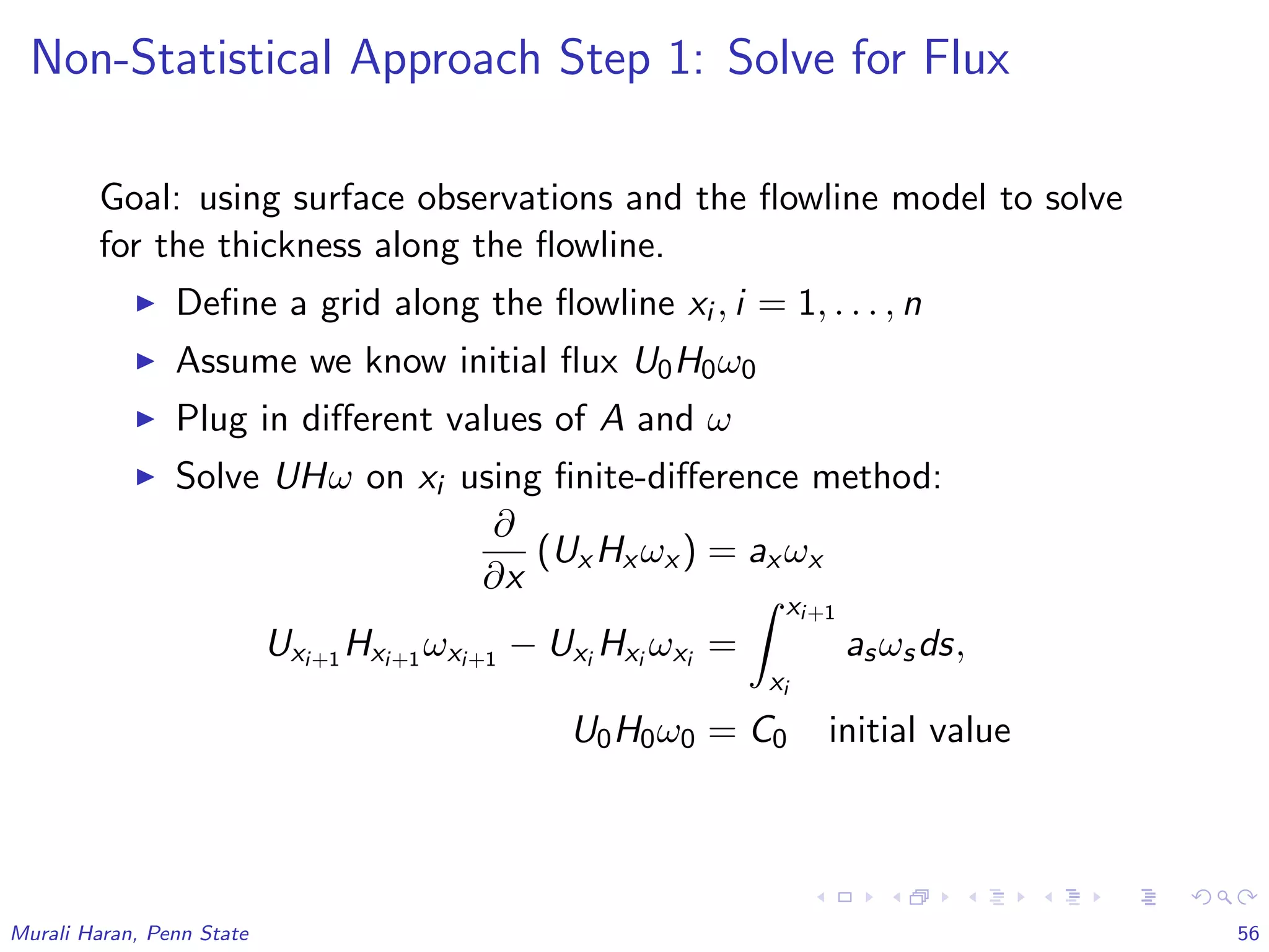 Non-Statistical Approach Step 1: Solve for Flux
Goal: using surface observations and the ﬂowline model to solve
for the thickness along the ﬂowline.
Deﬁne a grid along the ﬂowline xi , i = 1, . . . , n
Assume we know initial ﬂux U0H0ω0
Plug in diﬀerent values of A and ω
Solve UHω on xi using ﬁnite-diﬀerence method:
∂
∂x
(Ux Hx ωx ) = ax ωx
Uxi+1 Hxi+1 ωxi+1 − Uxi Hxi ωxi =
xi+1
xi
asωsds,
U0H0ω0 = C0 initial value
Murali Haran, Penn State 56
 