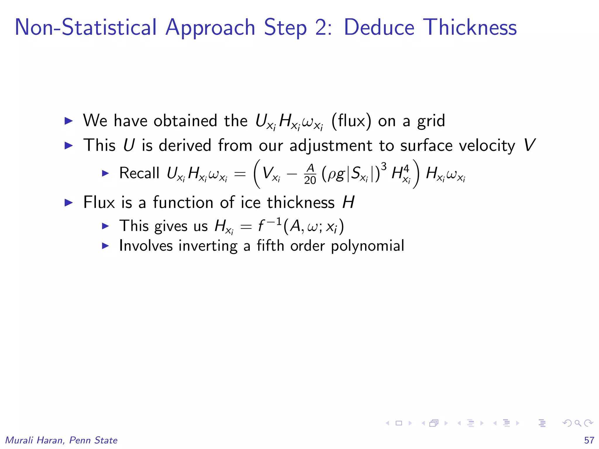 Non-Statistical Approach Step 2: Deduce Thickness
We have obtained the Uxi Hxi ωxi (ﬂux) on a grid
This U is derived from our adjustment to surface velocity V
Recall Uxi
Hxi
ωxi
= Vxi
− A
20 (ρg|Sxi
|)
3
H4
xi
Hxi
ωxi
Flux is a function of ice thickness H
This gives us Hxi
= f −1
(A, ω; xi )
Involves inverting a ﬁfth order polynomial
Murali Haran, Penn State 57
 
