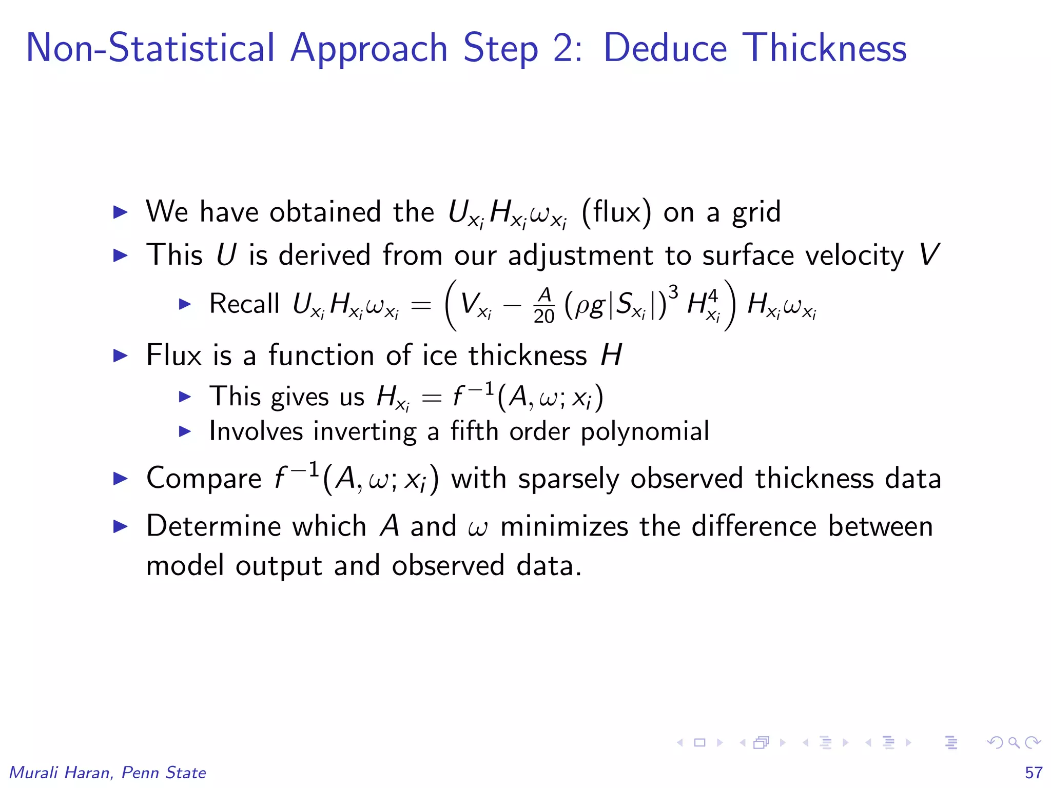 Non-Statistical Approach Step 2: Deduce Thickness
We have obtained the Uxi Hxi ωxi (ﬂux) on a grid
This U is derived from our adjustment to surface velocity V
Recall Uxi
Hxi
ωxi
= Vxi
− A
20 (ρg|Sxi
|)
3
H4
xi
Hxi
ωxi
Flux is a function of ice thickness H
This gives us Hxi
= f −1
(A, ω; xi )
Involves inverting a ﬁfth order polynomial
Compare f −1(A, ω; xi ) with sparsely observed thickness data
Determine which A and ω minimizes the diﬀerence between
model output and observed data.
Murali Haran, Penn State 57
 