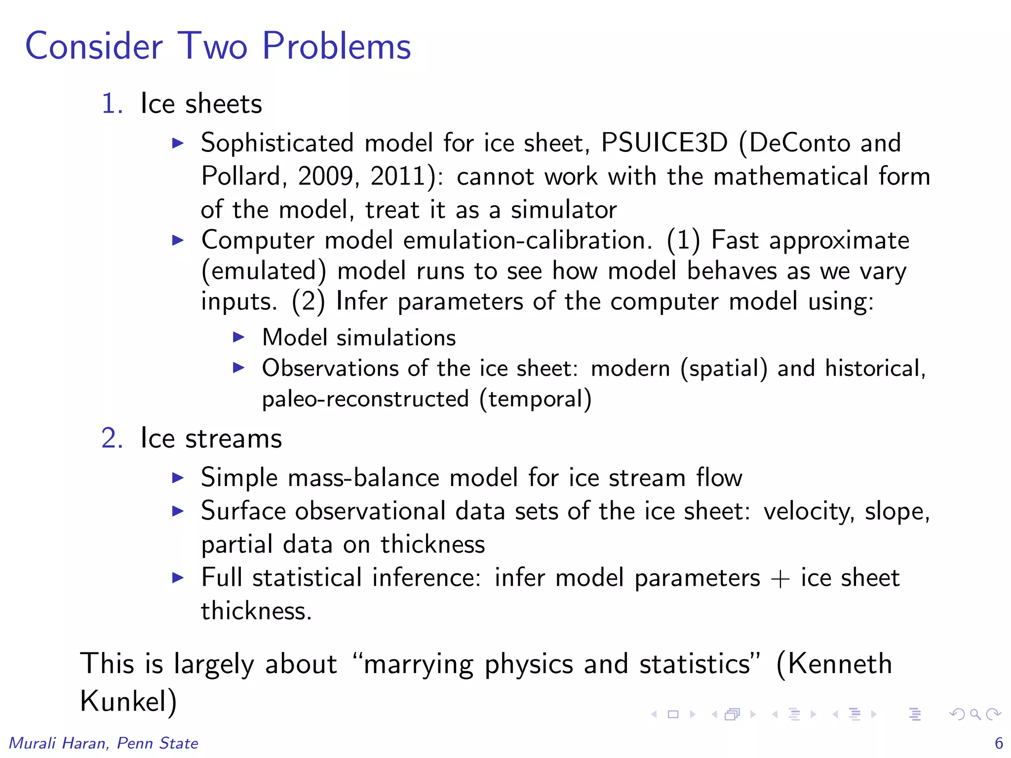 Consider Two Problems
1. Ice sheets
Sophisticated model for ice sheet, PSUICE3D (DeConto and
Pollard, 2009, 2011): cannot work with the mathematical form
of the model, treat it as a simulator
Computer model emulation-calibration. (1) Fast approximate
(emulated) model runs to see how model behaves as we vary
inputs. (2) Infer parameters of the computer model using:
Model simulations
Observations of the ice sheet: modern (spatial) and historical,
paleo-reconstructed (temporal)
2. Ice streams
Simple mass-balance model for ice stream ﬂow
Surface observational data sets of the ice sheet: velocity, slope,
partial data on thickness
Full statistical inference: infer model parameters + ice sheet
thickness.
This is largely about “marrying physics and statistics” (Kenneth
Kunkel)
Murali Haran, Penn State 6
 