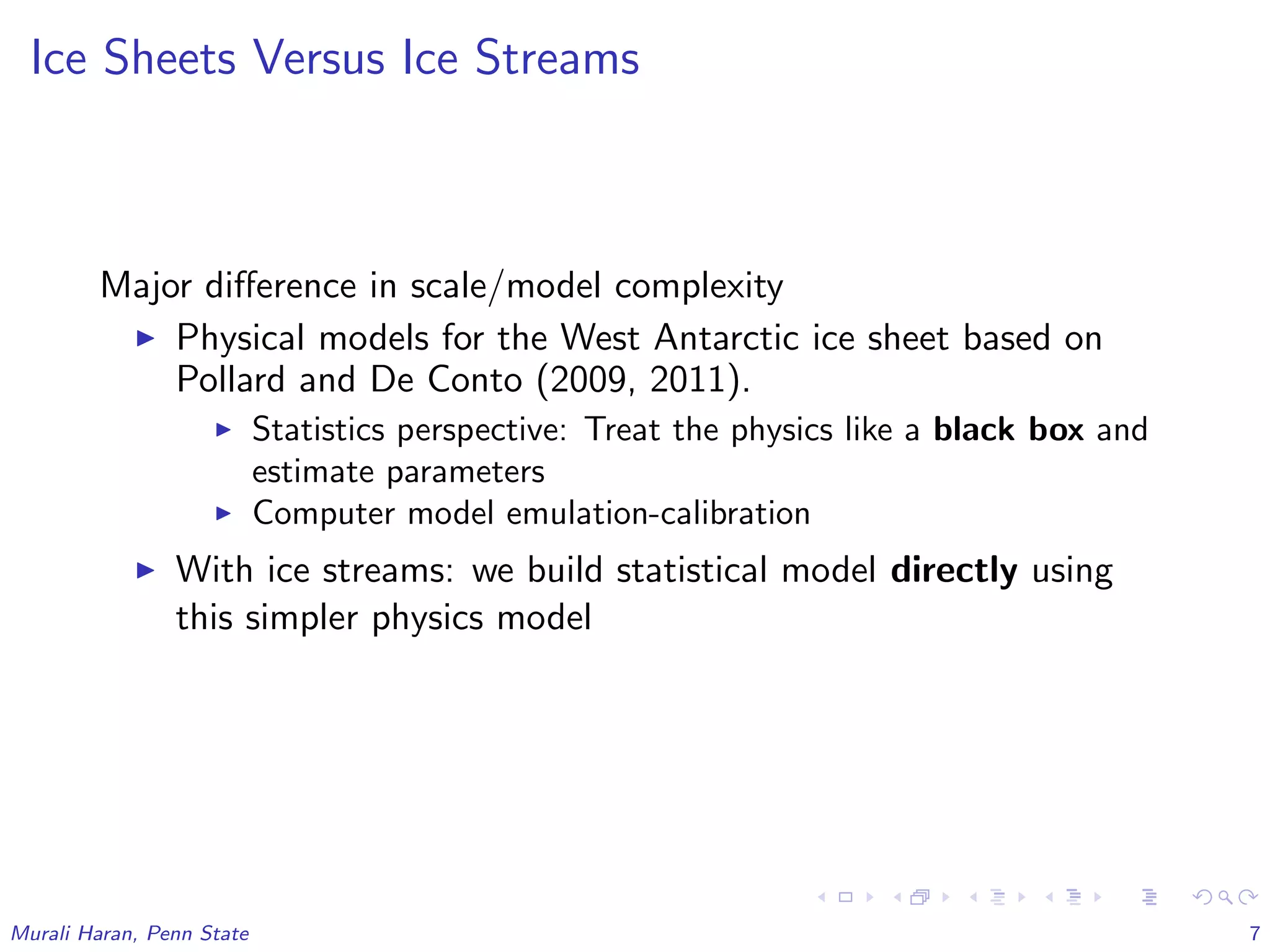 Ice Sheets Versus Ice Streams
Major diﬀerence in scale/model complexity
Physical models for the West Antarctic ice sheet based on
Pollard and De Conto (2009, 2011).
Statistics perspective: Treat the physics like a black box and
estimate parameters
Computer model emulation-calibration
With ice streams: we build statistical model directly using
this simpler physics model
Murali Haran, Penn State 7
 