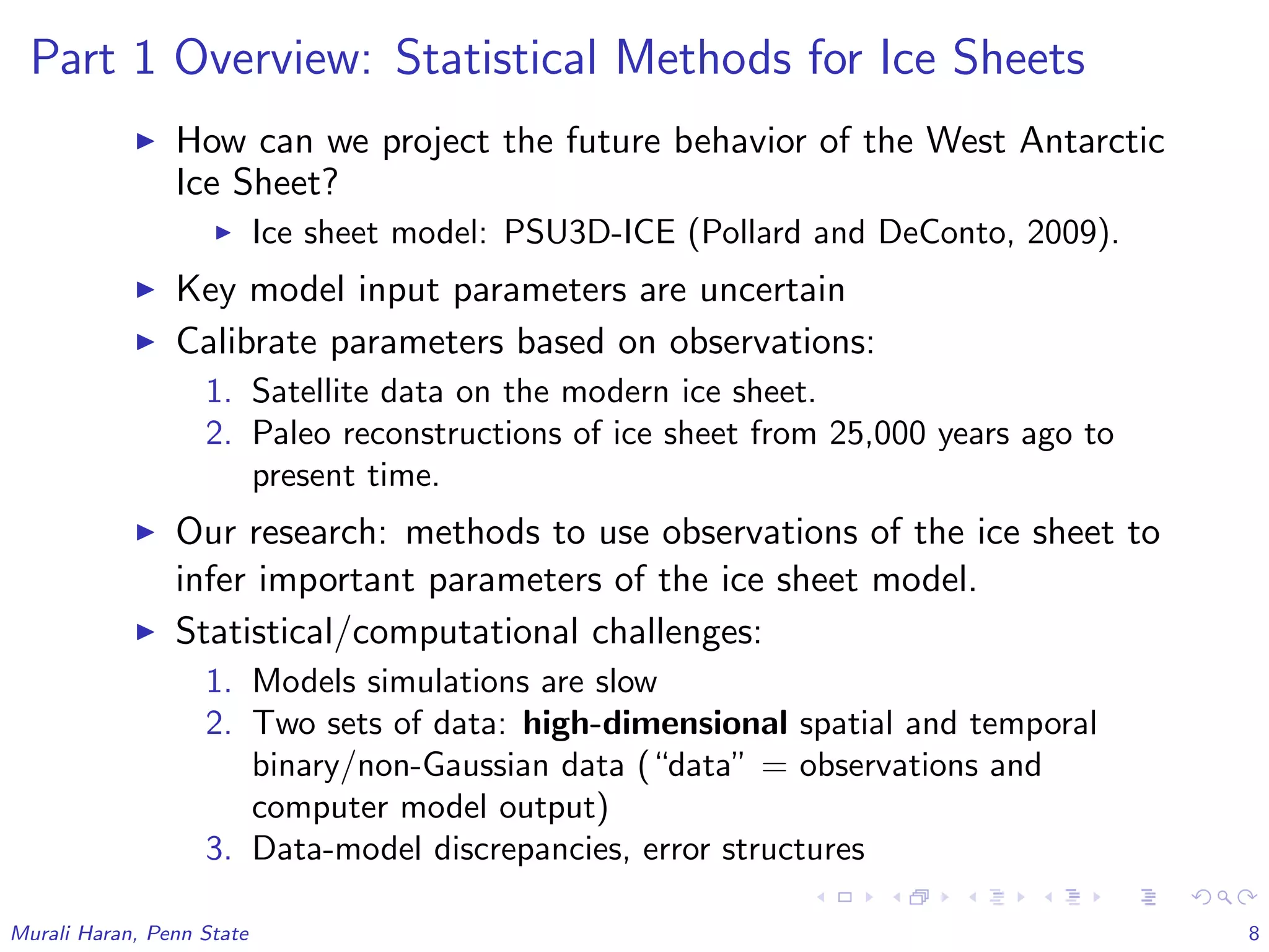 Part 1 Overview: Statistical Methods for Ice Sheets
How can we project the future behavior of the West Antarctic
Ice Sheet?
Ice sheet model: PSU3D-ICE (Pollard and DeConto, 2009).
Key model input parameters are uncertain
Calibrate parameters based on observations:
1. Satellite data on the modern ice sheet.
2. Paleo reconstructions of ice sheet from 25,000 years ago to
present time.
Our research: methods to use observations of the ice sheet to
infer important parameters of the ice sheet model.
Statistical/computational challenges:
1. Models simulations are slow
2. Two sets of data: high-dimensional spatial and temporal
binary/non-Gaussian data (“data” = observations and
computer model output)
3. Data-model discrepancies, error structures
Murali Haran, Penn State 8
 