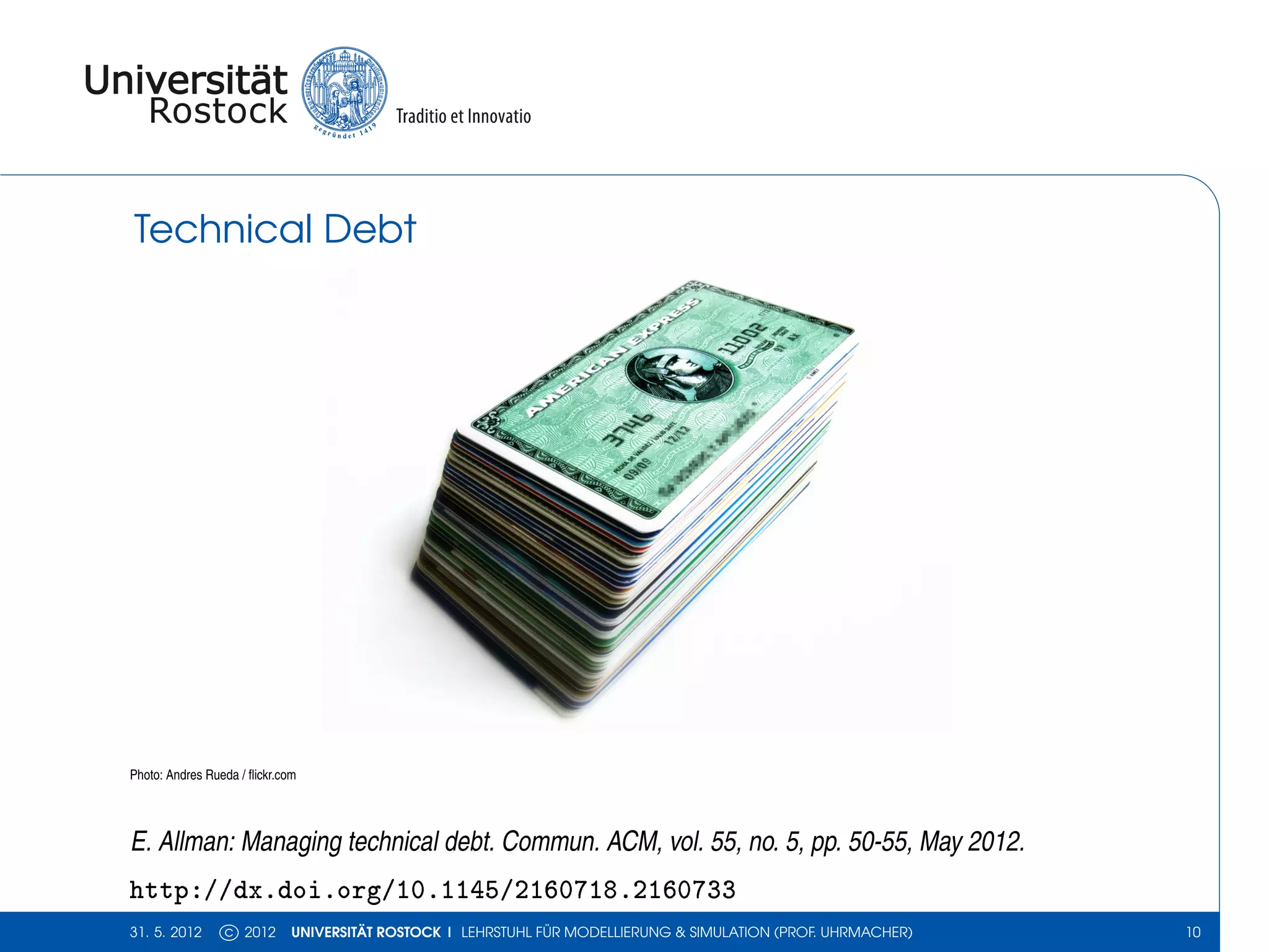 Technical Debt




Photo: Andres Rueda / ﬂickr.com




E. Allman: Managing technical debt. Commun. ACM, vol. 55, no. 5, pp. 50-55, May 2012.
http://dx.doi.org/10.1145/2160718.2160733
31. 5. 2012      c 2012       UNIVERSITÄT ROSTOCK | LEHRSTUHL FÜR MODELLIERUNG & SIMULATION (PROF. UHRMACHER)   10
 